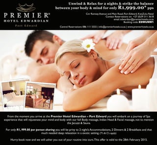 Unwind & Relax for 2 nights & strike the balance 
between your body & mind for only R1,999.00* pps 
Cnr Ramsey Avenue and Main Road, Port Edward, KwaZulu-Natal 
Contact Reservations on: +27 (0)39 311 3618 
email: edwardian@premierhotels.co.za 
Booking code: EDWUNW1 
Central Reservations 086 111 5555 | info@premierhotels.co.za | www.premierhotels.co.za 
From the moment you arrive at the Premier Hotel Edwardian – Port Edward you will embark on a journey of Spa 
experience that will rejuvenate your mind and body with our full Body massage, Indian Head & Facial massage, not to mention 
the Jacuzzi & Sauna. 
For only R1, 999.00 per person sharing you will be privy to 2 night’s Accommodations, 2 Dinners & 2 Breakfasts and that 
much needed deep relaxation in a exotic setting. (T’s & C’s apply) 
Hurry book now and we will usher you out of your routine into ours. This offer is valid to the 28th February 2015. 
