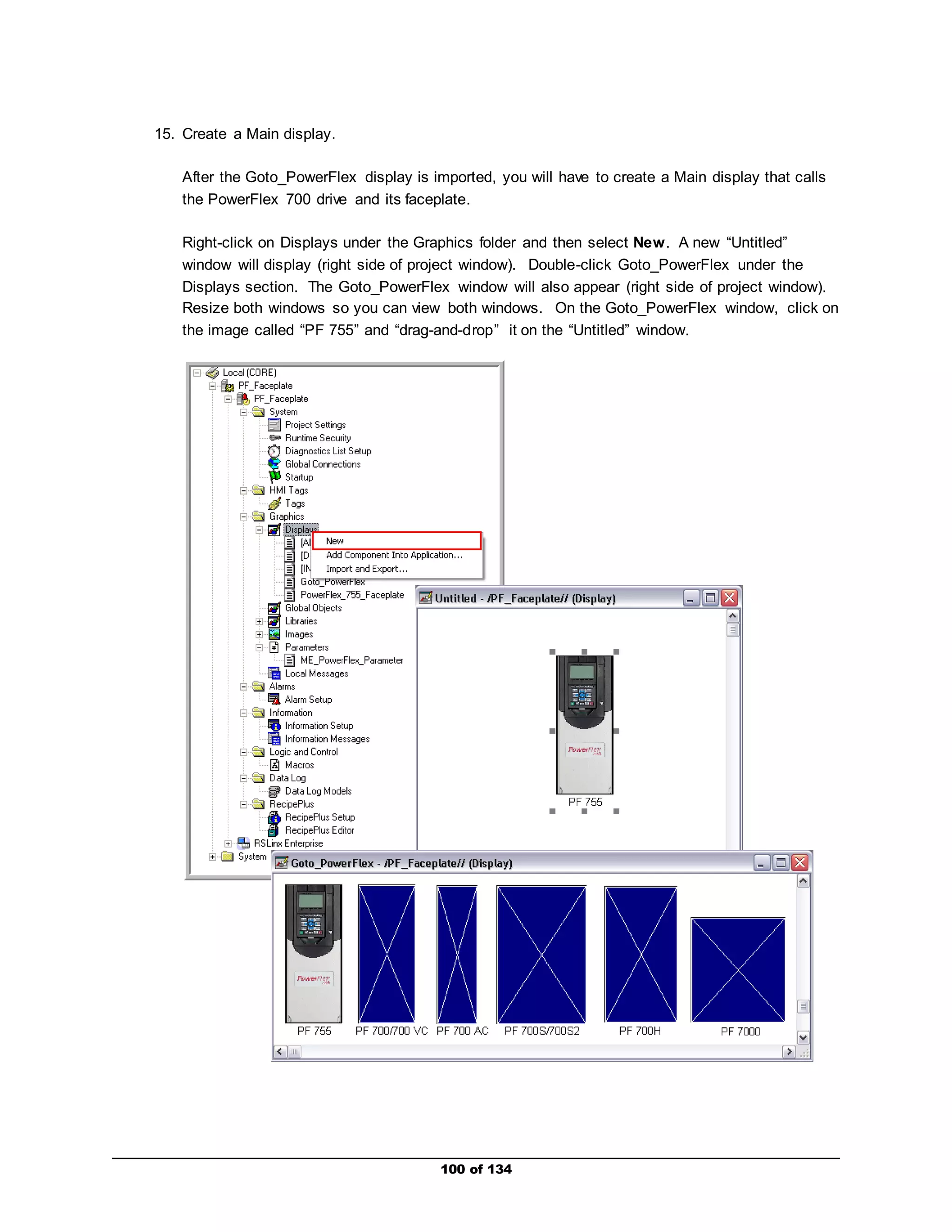 100 of 134 
15. Create a Main display. 
After the Goto_PowerFlex display is imported, you will have to create a Main display that calls 
the PowerFlex 700 drive and its faceplate. 
Right-click on Displays under the Graphics folder and then select New. A new “Untitled” 
window will display (right side of project window). Double-click Goto_PowerFlex under the 
Displays section. The Goto_PowerFlex window will also appear (right side of project window). 
Resize both windows so you can view both windows. On the Goto_PowerFlex window, click on 
the image called “PF 755” and “drag-and-drop” it on the “Untitled” window. 
 