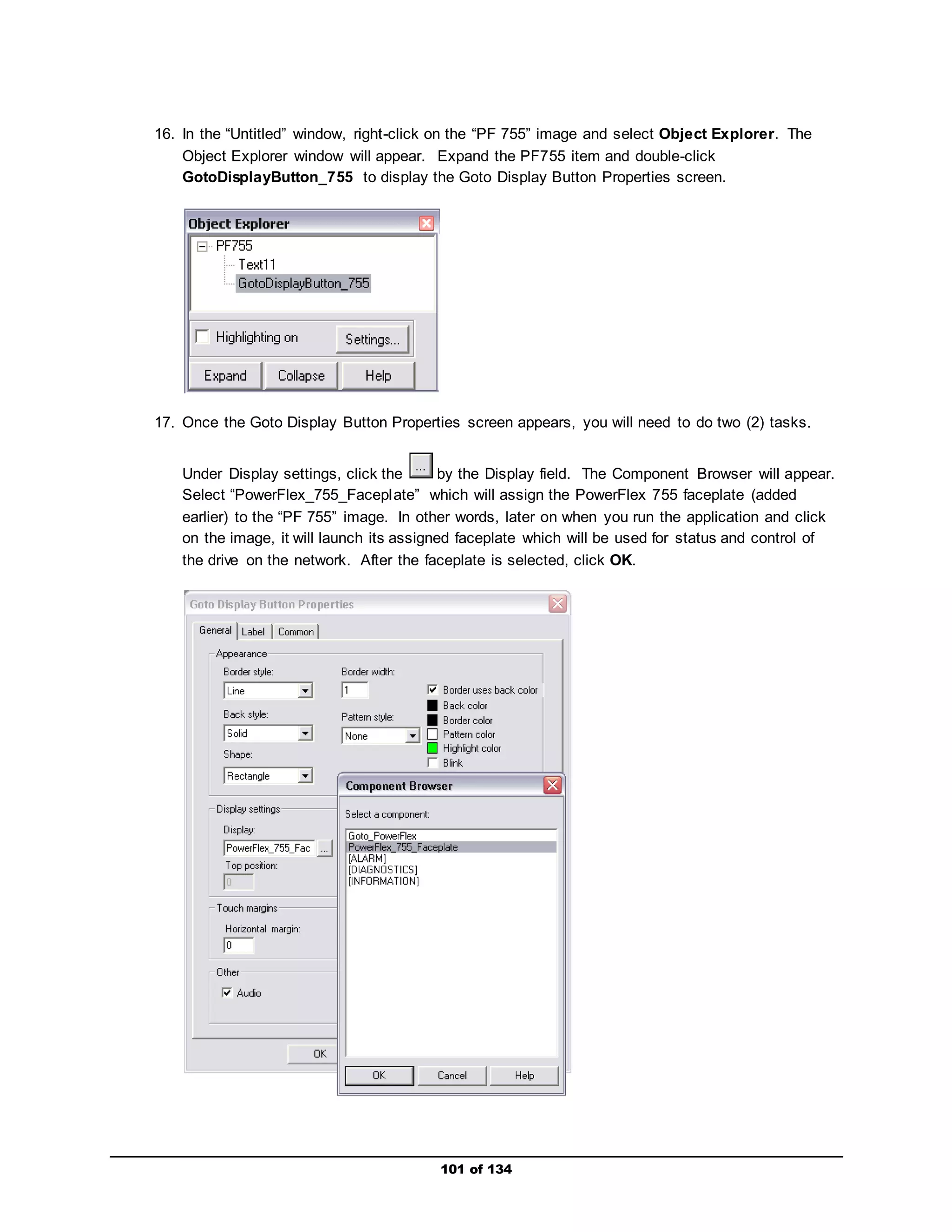 16. In the “Untitled” window, right-click on the “PF 755” image and select Object Explorer. The 
Object Explorer window will appear. Expand the PF755 item and double-click 
GotoDisplayButton_755 to display the Goto Display Button Properties screen. 
17. Once the Goto Display Button Properties screen appears, you will need to do two (2) tasks. 
Under Display settings, click the by the Display field. The Component Browser will appear. 
Select “PowerFlex_755_Facepl ate” which will assign the PowerFlex 755 faceplate (added 
earlier) to the “PF 755” image. In other words, later on when you run the application and click 
on the image, it will launch its assigned faceplate which will be used for status and control of 
the drive on the network. After the faceplate is selected, click OK. 
101 of 134 
 