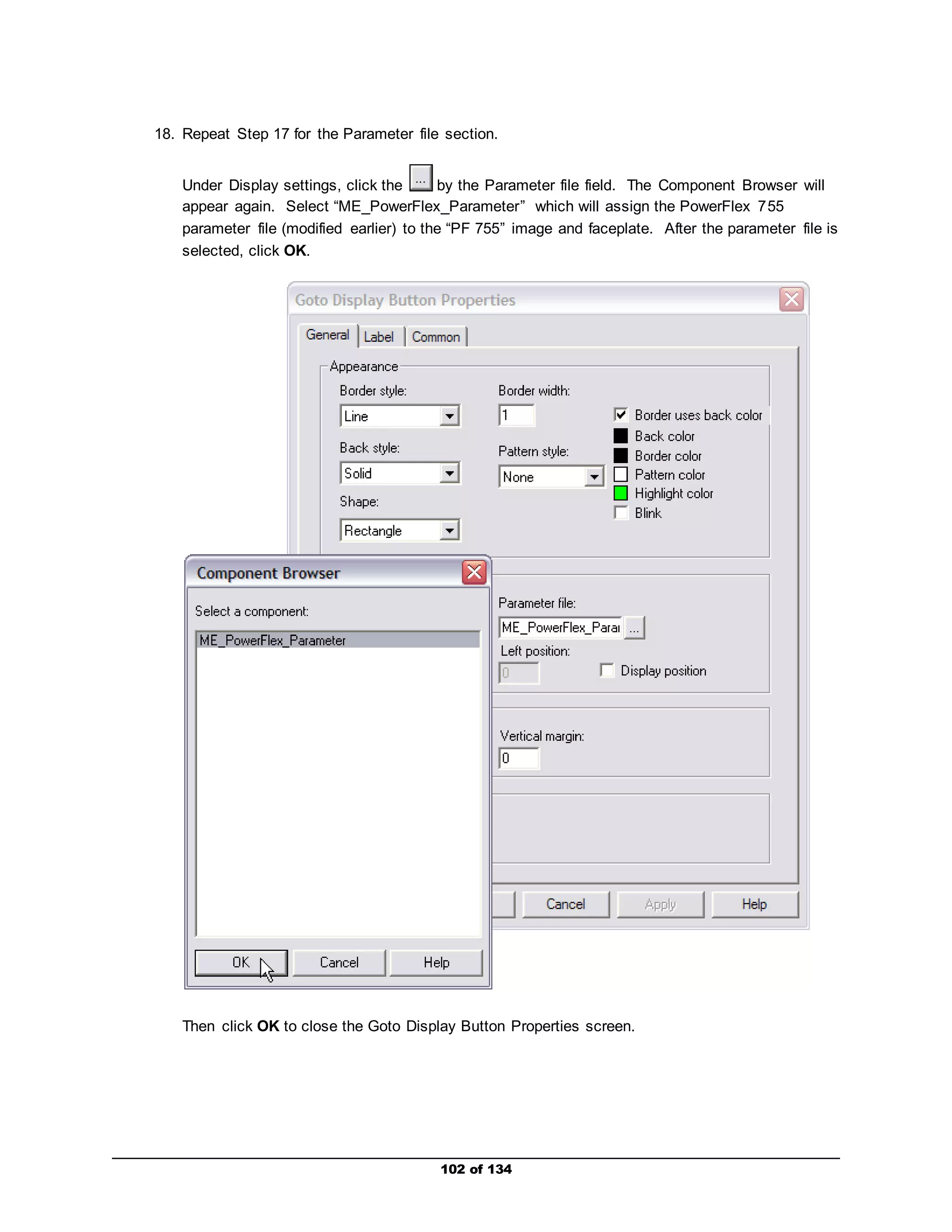 18. Repeat Step 17 for the Parameter file section. 
Under Display settings, click the by the Parameter file field. The Component Browser will 
appear again. Select “ME_PowerFlex_Parameter” which will assign the PowerFlex 755 
parameter file (modified earlier) to the “PF 755” image and faceplate. After the parameter file is 
selected, click OK. 
Then click OK to close the Goto Display Button Properties screen. 
102 of 134 
 