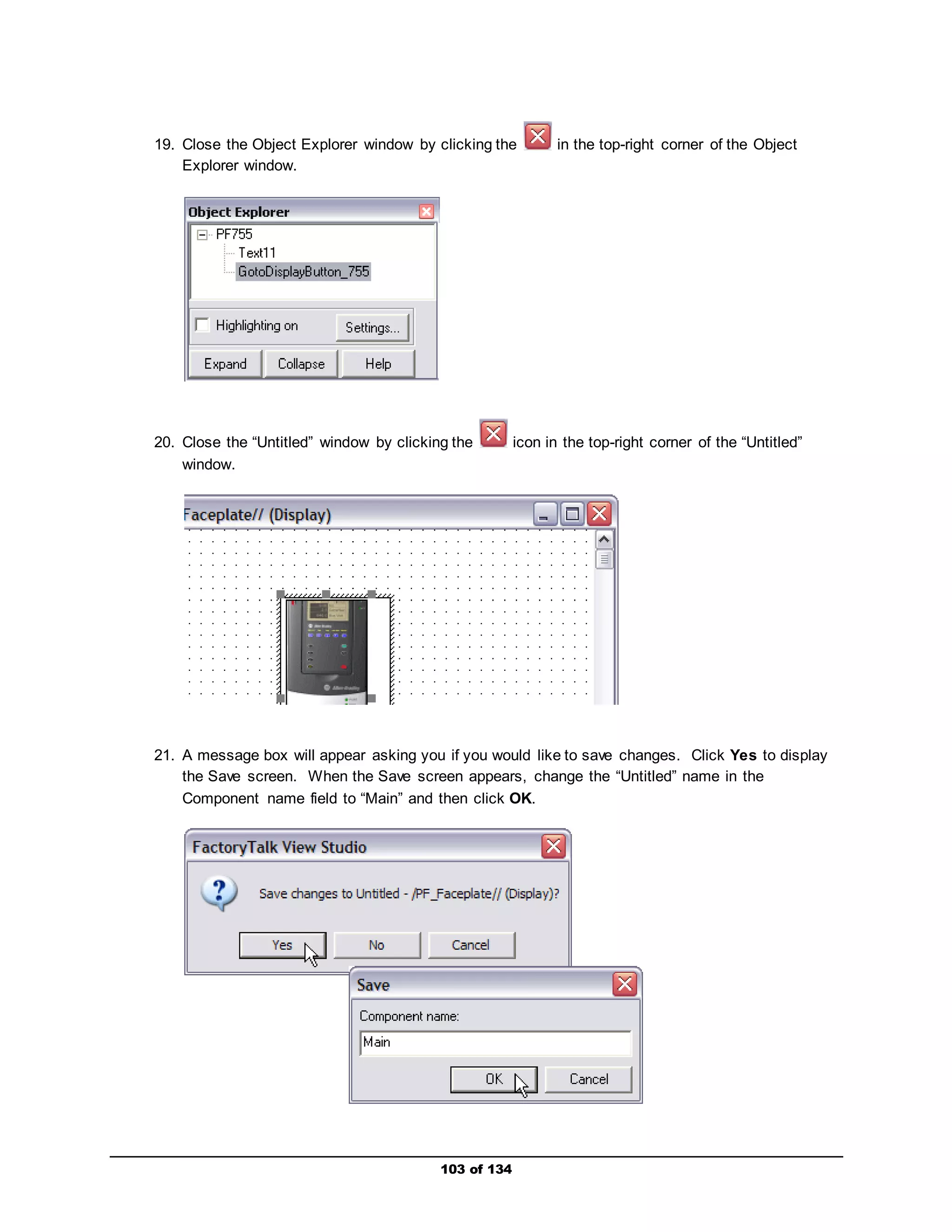 19. Close the Object Explorer window by clicking the in the top-right corner of the Object 
103 of 134 
Explorer window. 
20. Close the “Untitled” window by clicking the icon in the top-right corner of the “Untitled” 
window. 
21. A message box will appear asking you if you would like to save changes. Click Yes to display 
the Save screen. When the Save screen appears, change the “Untitled” name in the 
Component name field to “Main” and then click OK. 
 