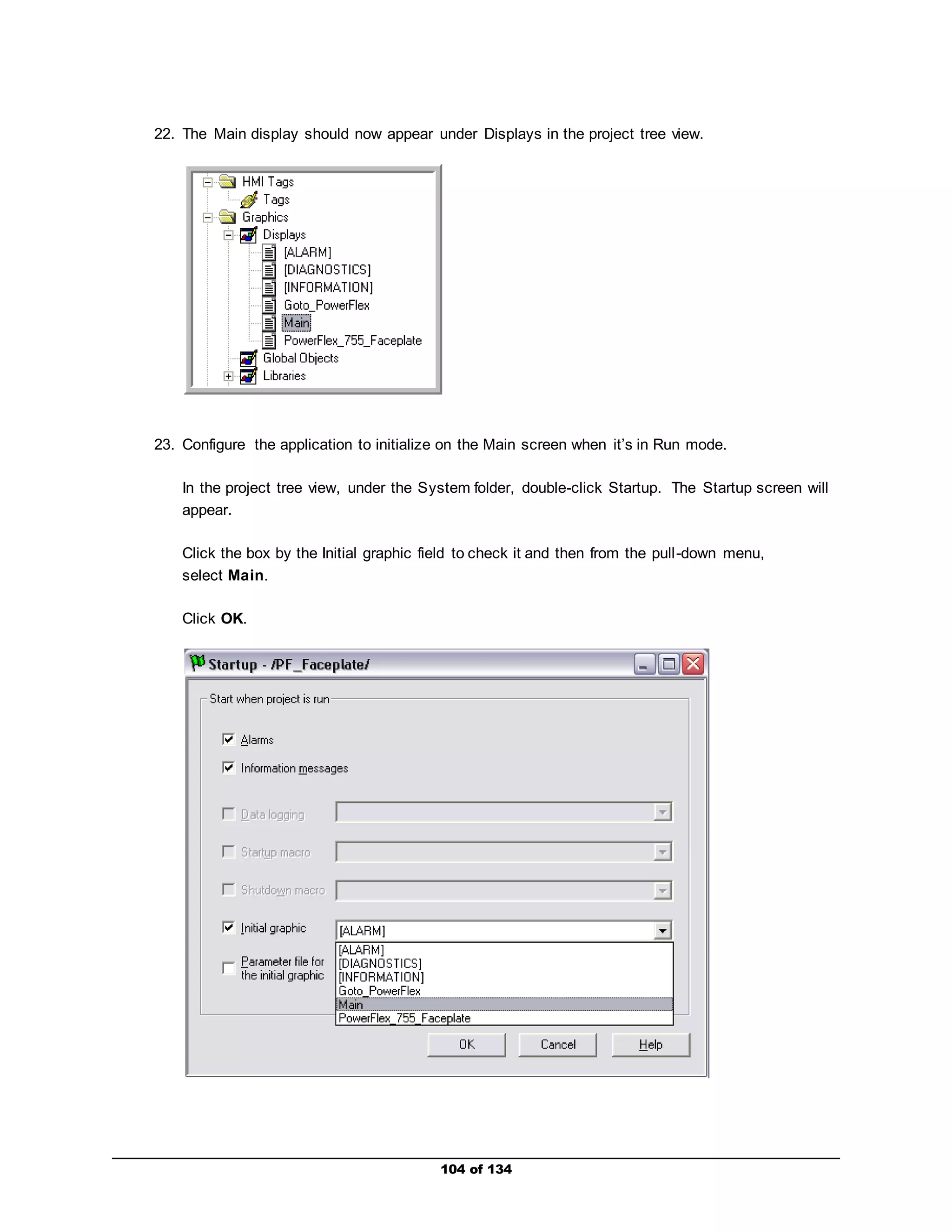 22. The Main display should now appear under Displays in the project tree view. 
23. Configure the application to initialize on the Main screen when it’s in Run mode. 
In the project tree view, under the System folder, double-click Startup. The Startup screen will 
appear. 
Click the box by the Initial graphic field to check it and then from the pull -down menu, 
select Main. 
104 of 134 
Click OK. 
 