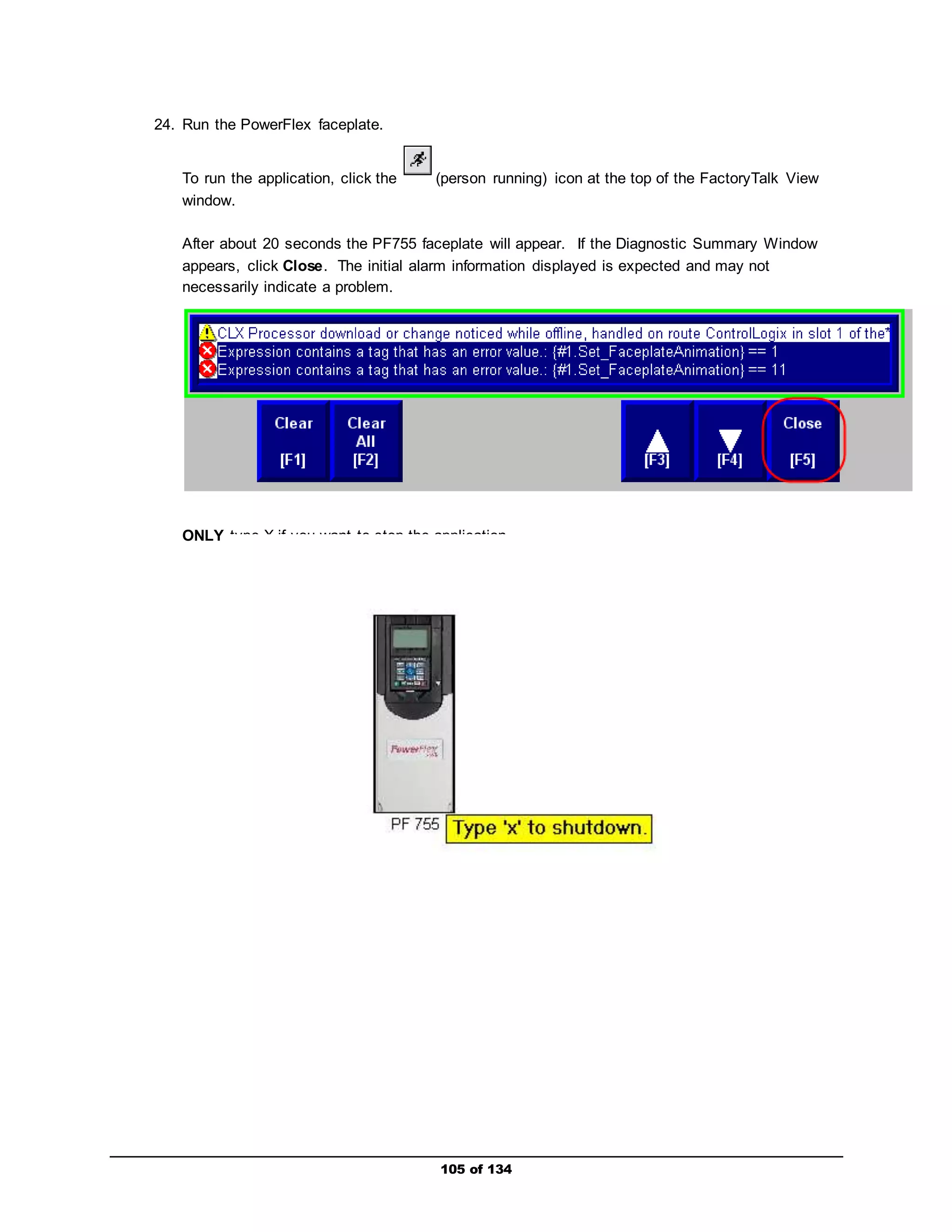105 of 134 
24. Run the PowerFlex faceplate. 
To run the application, click the (person running) icon at the top of the FactoryTalk View 
window. 
After about 20 seconds the PF755 faceplate will appear. If the Diagnostic Summary Window 
appears, click Close. The initial alarm information displayed is expected and may not 
necessarily indicate a problem. 
ONLY type X if you want to stop the application. 
 