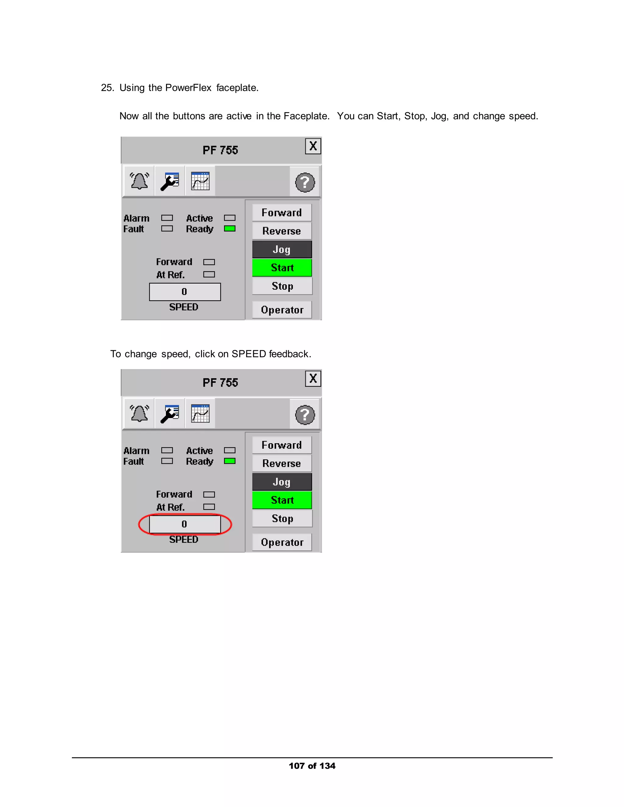 107 of 134 
25. Using the PowerFlex faceplate. 
Now all the buttons are active in the Faceplate. You can Start, Stop, Jog, and change speed. 
To change speed, click on SPEED feedback. 
 