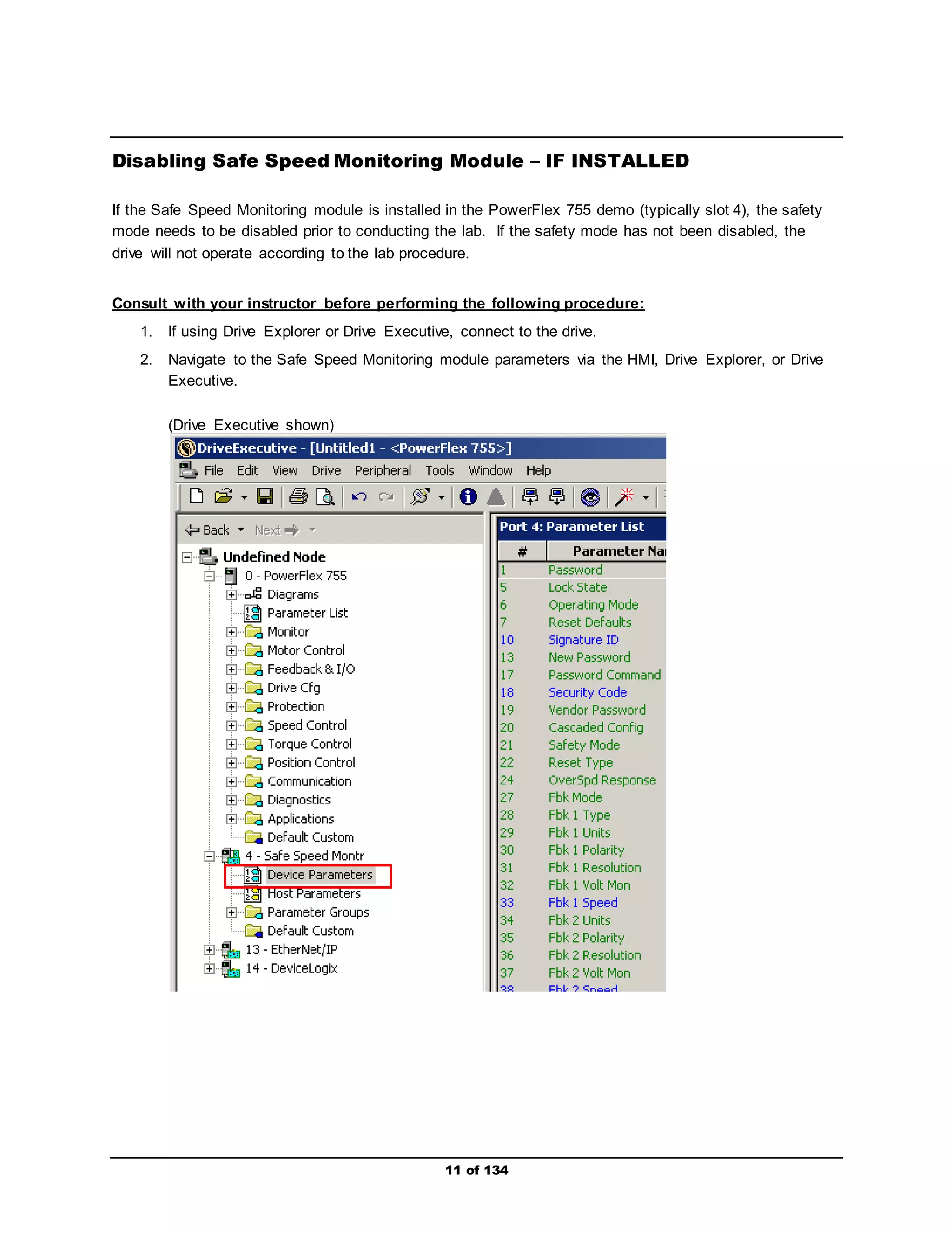 Disabling Safe Speed Monitoring Module – IF INSTALLED 
If the Safe Speed Monitoring module is installed in the PowerFlex 755 demo (typically slot 4), the safety 
mode needs to be disabled prior to conducting the lab. If the safety mode has not been disabled, the 
drive will not operate according to the lab procedure. 
Consult with your instructor before performing the following procedure: 
1. If using Drive Explorer or Drive Executive, connect to the drive. 
2. Navigate to the Safe Speed Monitoring module parameters via the HMI, Drive Explorer, or Drive 
11 of 134 
Executive. 
(Drive Executive shown) 
 