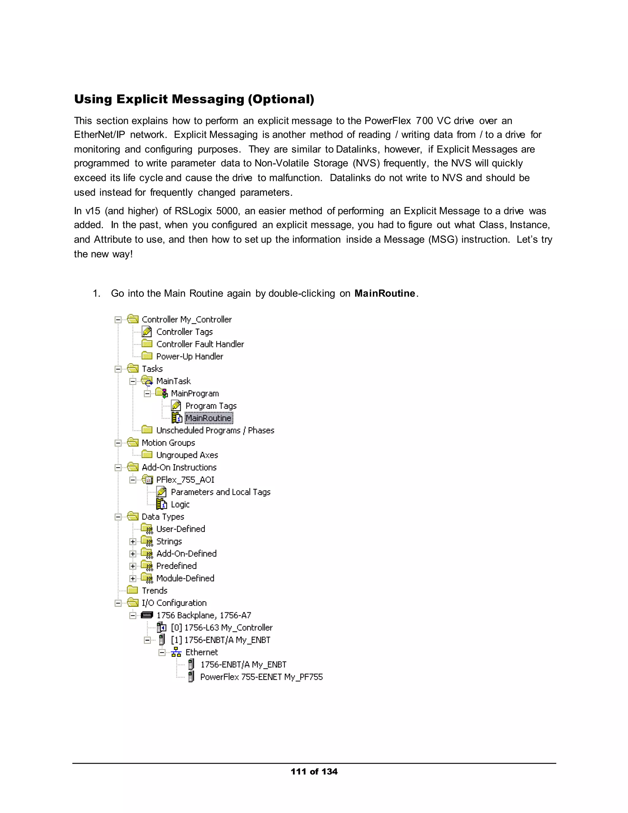 Using Explicit Messaging (Optional) 
This section explains how to perform an explicit message to the PowerFlex 700 VC drive over an 
EtherNet/IP network. Explicit Messaging is another method of reading / writing data from / to a drive for 
monitoring and configuring purposes. They are similar to Datalinks, however, if Explicit Messages are 
programmed to write parameter data to Non-Volatile Storage (NVS) frequently, the NVS will quickly 
exceed its life cycle and cause the drive to malfunction. Datalinks do not write to NVS and should be 
used instead for frequently changed parameters. 
In v15 (and higher) of RSLogix 5000, an easier method of performing an Explicit Message to a drive was 
added. In the past, when you configured an explicit message, you had to figure out what Class, Instance, 
and Attribute to use, and then how to set up the information inside a Message (MSG) instruction. Let’s try 
the new way! 
1. Go into the Main Routine again by double-clicking on MainRoutine. 
111 of 134 
 