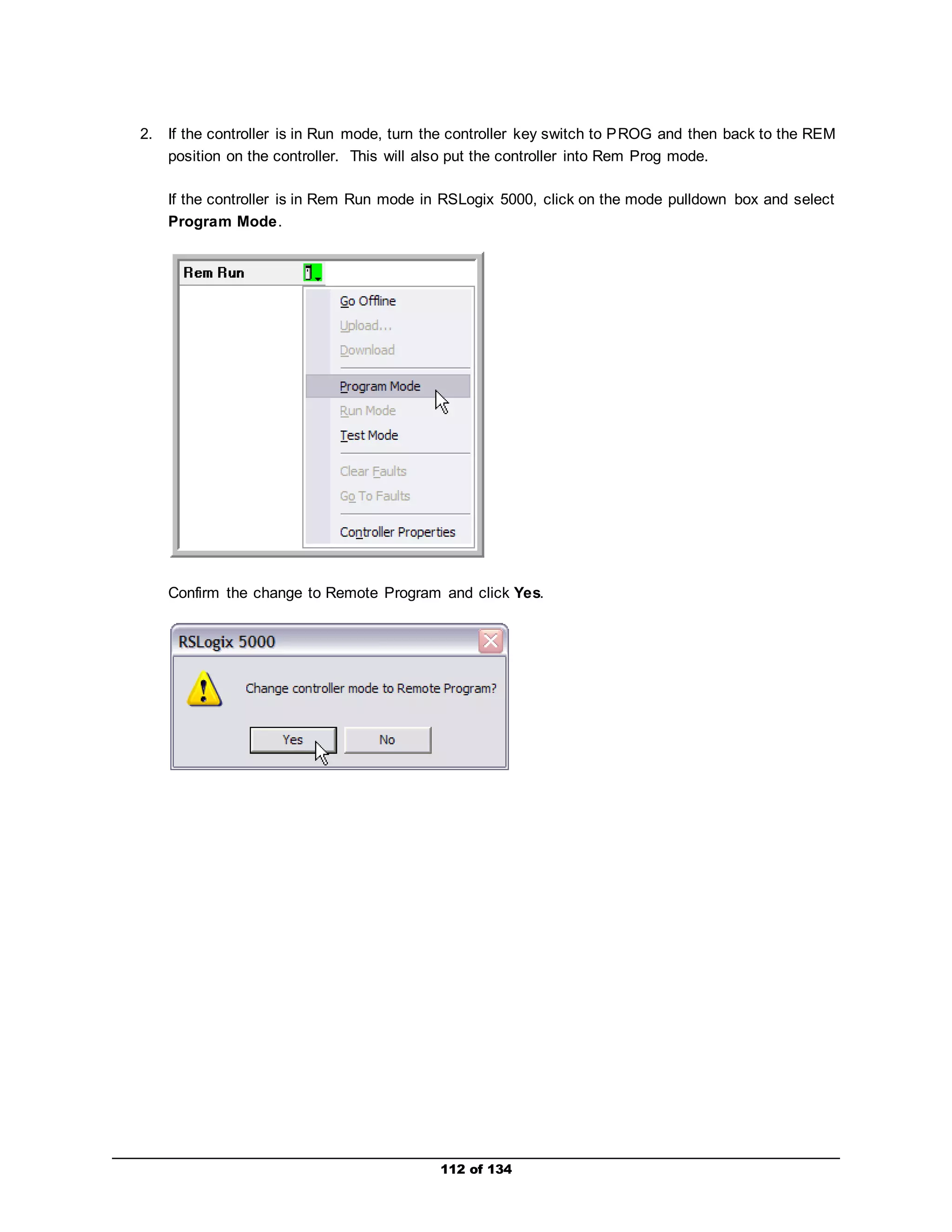 2. If the controller is in Run mode, turn the controller key switch to PROG and then back to the REM 
position on the controller. This will also put the controller into Rem Prog mode. 
If the controller is in Rem Run mode in RSLogix 5000, click on the mode pulldown box and select 
Program Mode. 
Confirm the change to Remote Program and click Yes. 
112 of 134 
 