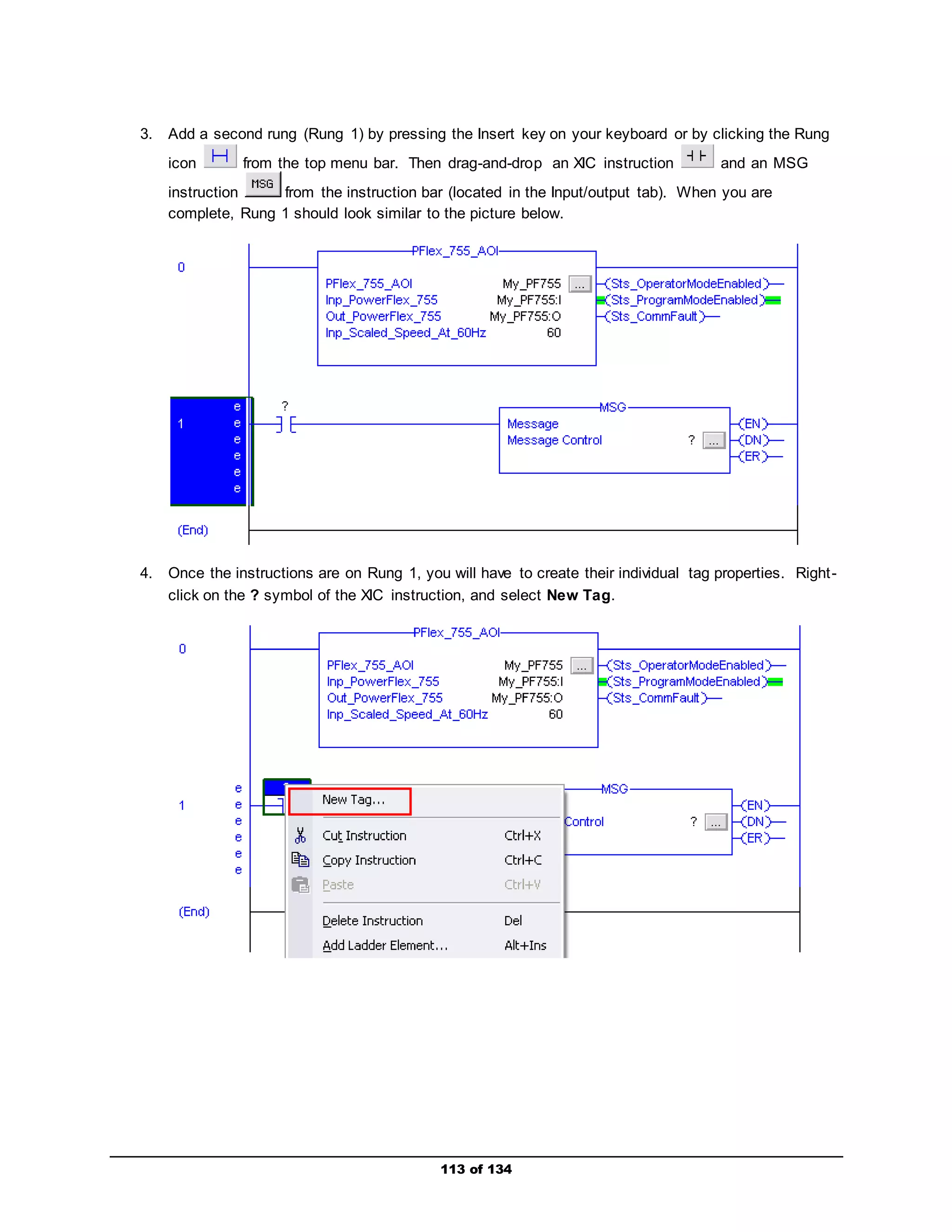 3. Add a second rung (Rung 1) by pressing the Insert key on your keyboard or by clicking the Rung 
icon from the top menu bar. Then drag-and-drop an XIC instruction and an MSG 
instruction from the instruction bar (located in the Input/output tab). When you are 
complete, Rung 1 should look similar to the picture below. 
4. Once the instructions are on Rung 1, you will have to create their individual tag properties. Right - 
click on the ? symbol of the XIC instruction, and select New Tag. 
113 of 134 
 