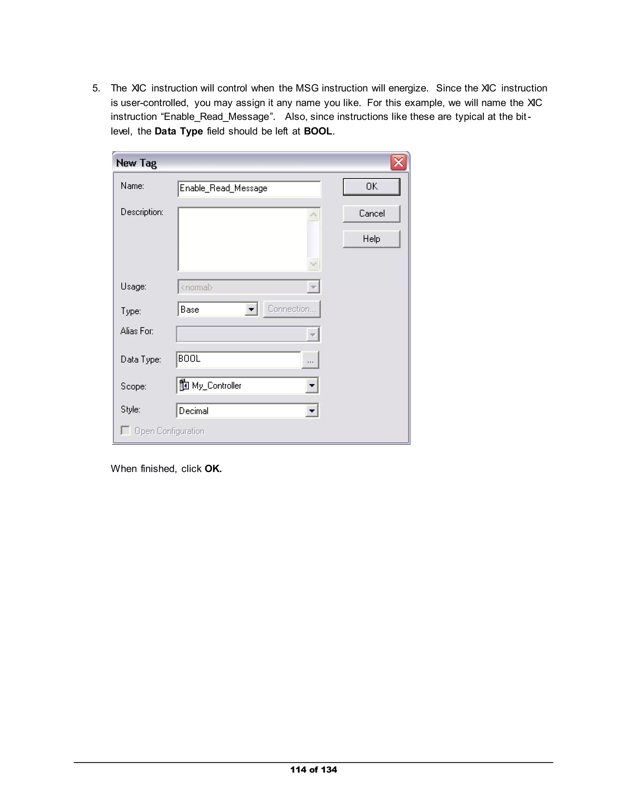 5. The XIC instruction will control when the MSG instruction will energize. Since the XIC instruction 
is user-controlled, you may assign it any name you like. For this example, we will name the XIC 
instruction “Enable_Read_Message”. Also, since instructions like these are typical at the bit - 
level, the Data Type field should be left at BOOL. 
114 of 134 
When finished, click OK. 
 