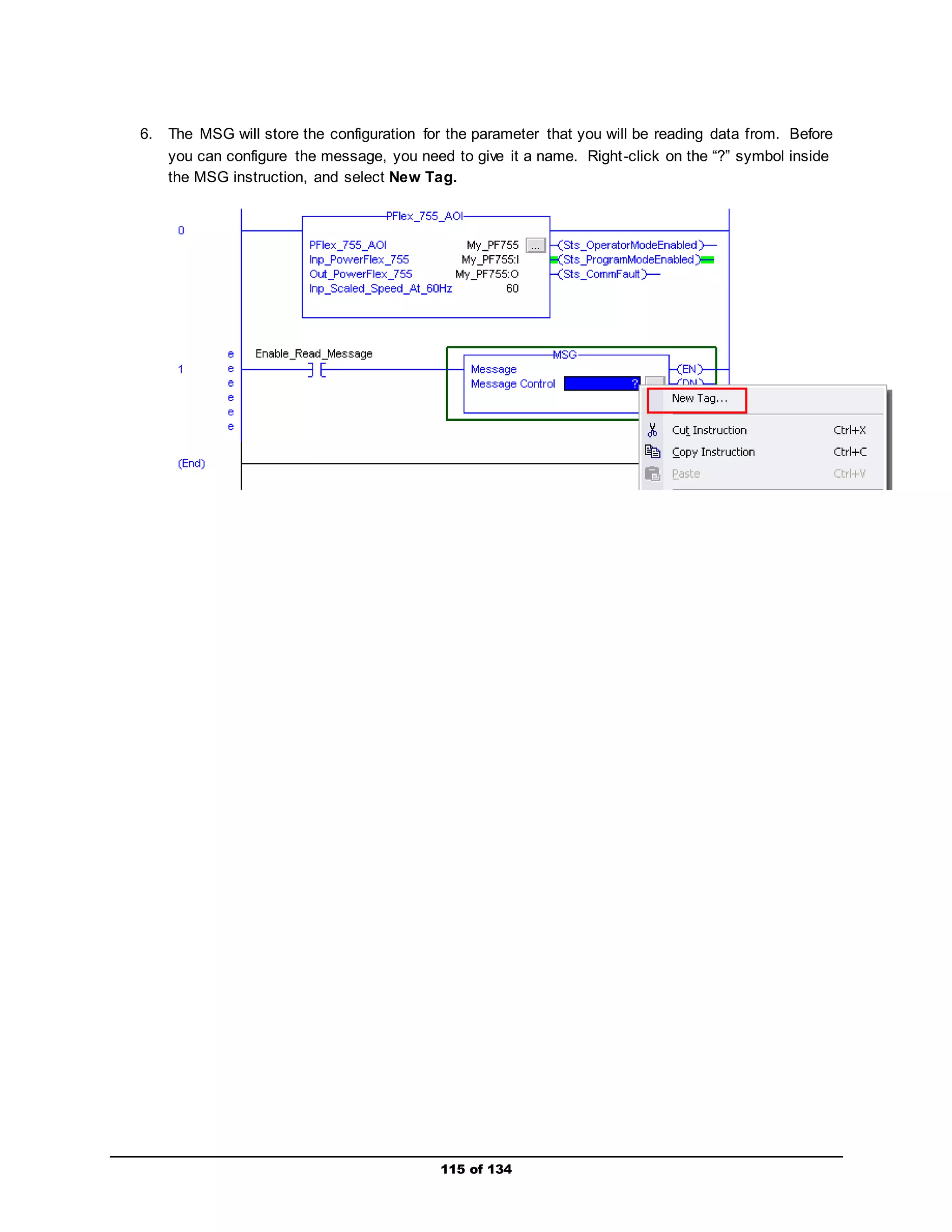 6. The MSG will store the configuration for the parameter that you will be reading data from. Before 
you can configure the message, you need to give it a name. Right -click on the “?” symbol inside 
the MSG instruction, and select New Tag. 
115 of 134 
 