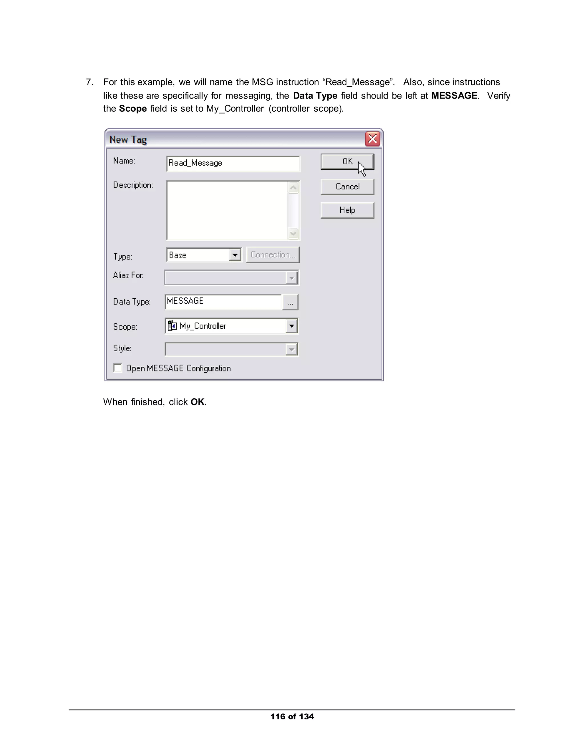 7. For this example, we will name the MSG instruction “Read_Message”. Also, since instructions 
like these are specifically for messaging, the Data Type field should be left at MESSAGE. Verify 
the Scope field is set to My_Controller (controller scope). 
116 of 134 
When finished, click OK. 
 