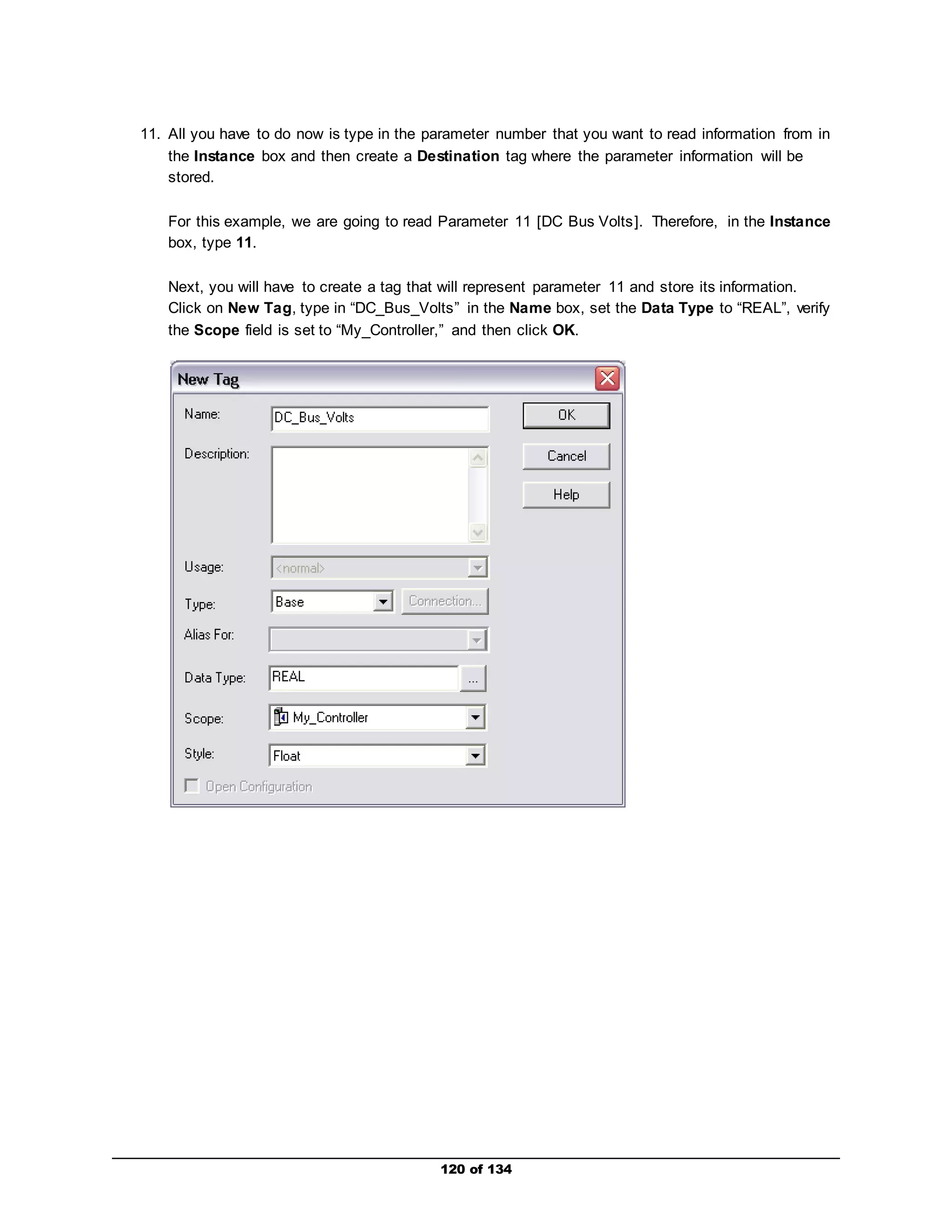 11. All you have to do now is type in the parameter number that you want to read information from in 
the Instance box and then create a Destination tag where the parameter information will be 
stored. 
For this example, we are going to read Parameter 11 [DC Bus Volts]. Therefore, in the Instance 
box, type 11. 
Next, you will have to create a tag that will represent parameter 11 and store its information. 
Click on New Tag, type in “DC_Bus_Volts” in the Name box, set the Data Type to “REAL”, verify 
the Scope field is set to “My_Controller,” and then click OK. 
120 of 134 
 