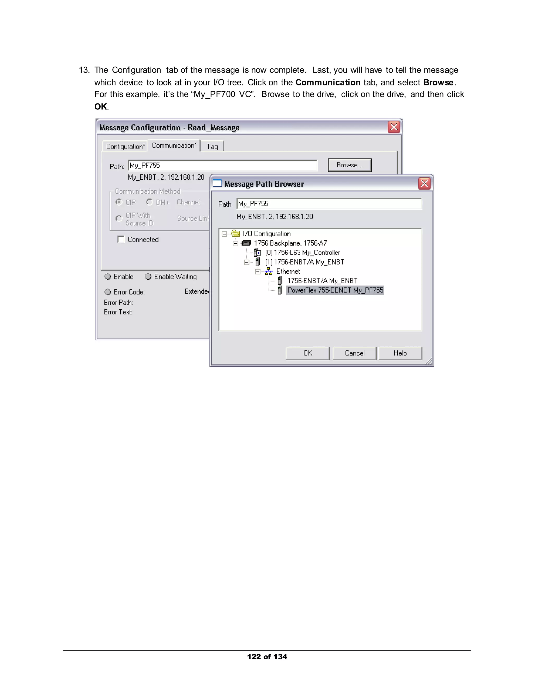 13. The Configuration tab of the message is now complete. Last, you will have to tell the message 
which device to look at in your I/O tree. Click on the Communication tab, and select Browse. 
For this example, it’s the “My_PF700 VC”. Browse to the drive, click on the drive, and then click 
OK. 
122 of 134 
 