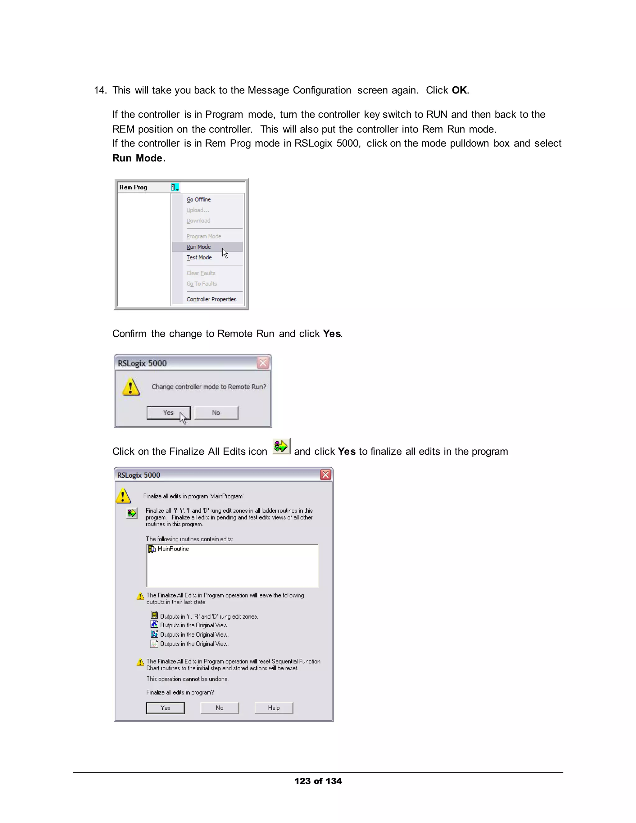 14. This will take you back to the Message Configuration screen again. Click OK. 
If the controller is in Program mode, turn the controller key switch to RUN and then back to the 
REM position on the controller. This will also put the controller into Rem Run mode. 
If the controller is in Rem Prog mode in RSLogix 5000, click on the mode pulldown box and select 
Run Mode. 
Confirm the change to Remote Run and click Yes. 
Click on the Finalize All Edits icon and click Yes to finalize all edits in the program 
123 of 134 
 
