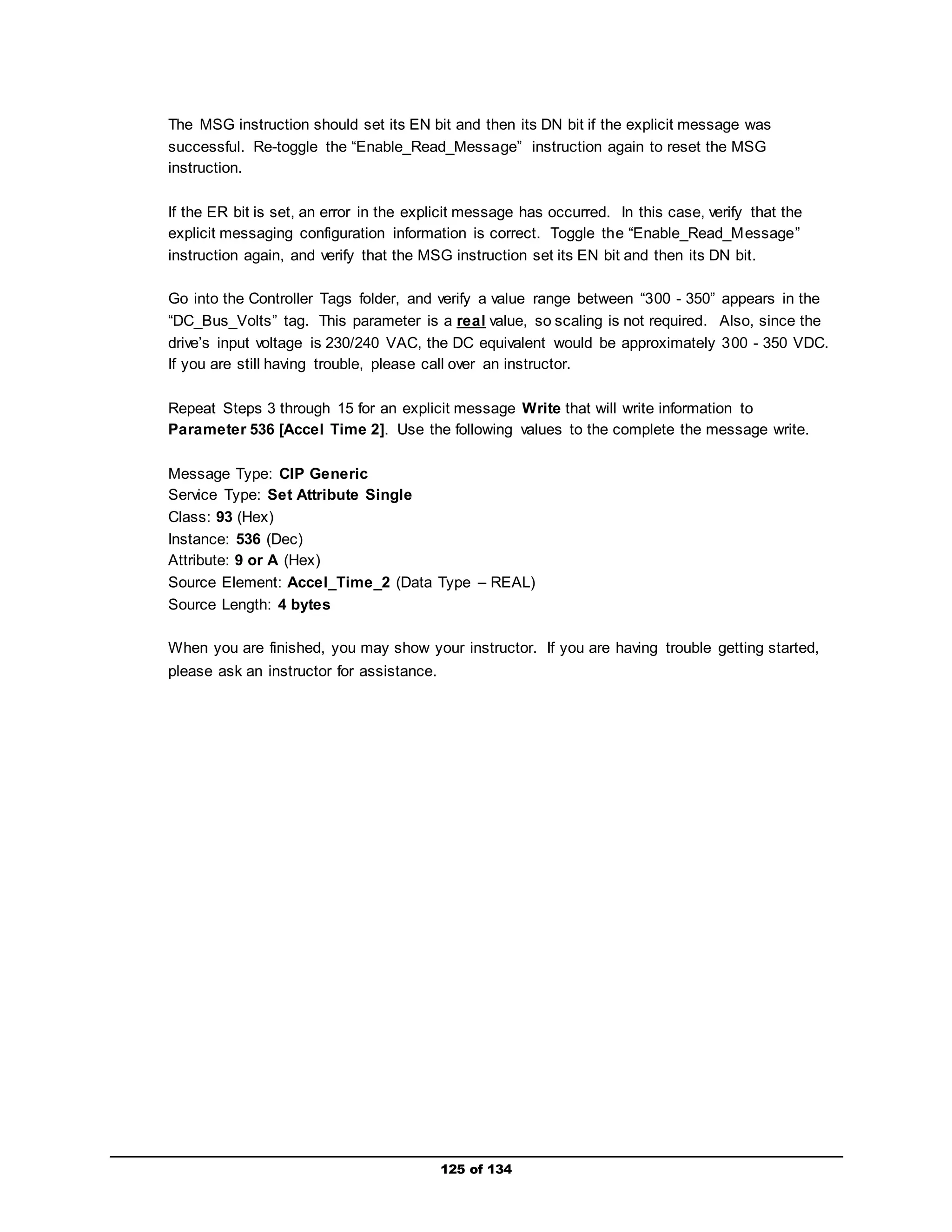 The MSG instruction should set its EN bit and then its DN bit if the explicit message was 
successful. Re-toggle the “Enable_Read_Message” instruction again to reset the MSG 
instruction. 
If the ER bit is set, an error in the explicit message has occurred. In this case, verify that the 
explicit messaging configuration information is correct. Toggle the “Enable_Read_Message” 
instruction again, and verify that the MSG instruction set its EN bit and then its DN bit. 
Go into the Controller Tags folder, and verify a value range between “300 - 350” appears in the 
“DC_Bus_Volts” tag. This parameter is a real value, so scaling is not required. Also, since the 
drive’s input voltage is 230/240 VAC, the DC equivalent would be approximately 300 - 350 VDC. 
If you are still having trouble, please call over an instructor. 
Repeat Steps 3 through 15 for an explicit message Write that will write information to 
Parameter 536 [Accel Time 2]. Use the following values to the complete the message write. 
Message Type: CIP Generic 
Service Type: Set Attribute Single 
Class: 93 (Hex) 
Instance: 536 (Dec) 
Attribute: 9 or A (Hex) 
Source Element: Accel_Time_2 (Data Type – REAL) 
Source Length: 4 bytes 
When you are finished, you may show your instructor. If you are having trouble getting started, 
please ask an instructor for assistance. 
125 of 134 
 