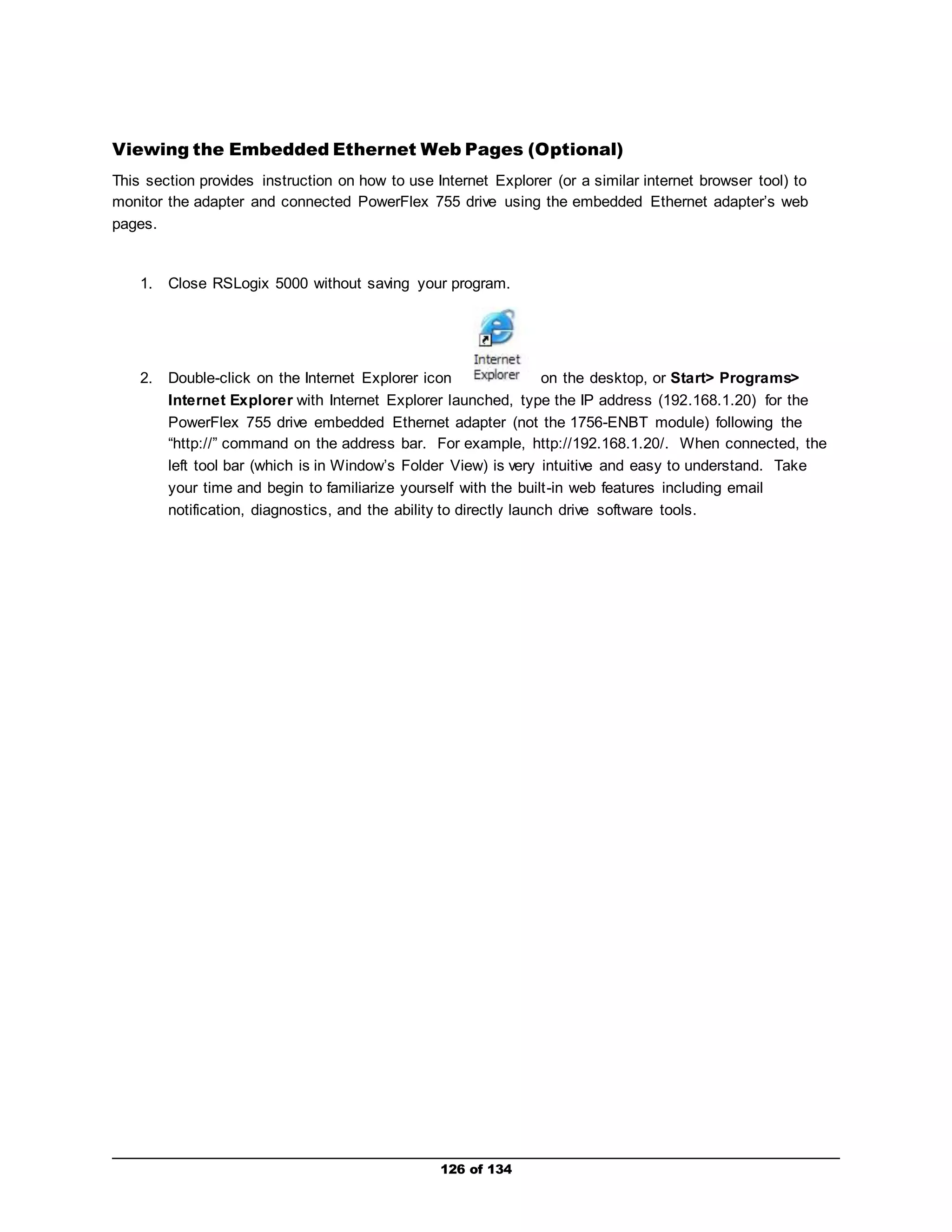 Viewing the Embedded Ethernet Web Pages (Optional) 
This section provides instruction on how to use Internet Explorer (or a similar internet browser tool) to 
monitor the adapter and connected PowerFlex 755 drive using the embedded Ethernet adapter’s web 
pages. 
1. Close RSLogix 5000 without saving your program. 
2. Double-click on the Internet Explorer icon on the desktop, or Start> Programs> 
Internet Explorer with Internet Explorer launched, type the IP address (192.168.1.20) for the 
PowerFlex 755 drive embedded Ethernet adapter (not the 1756-ENBT module) following the 
“http://” command on the address bar. For example, http://192.168.1.20/. When connected, the 
left tool bar (which is in Window’s Folder View) is very intuitive and easy to understand. Take 
your time and begin to familiarize yourself with the built -in web features including email 
notification, diagnostics, and the ability to directly launch drive software tools. 
126 of 134 
 