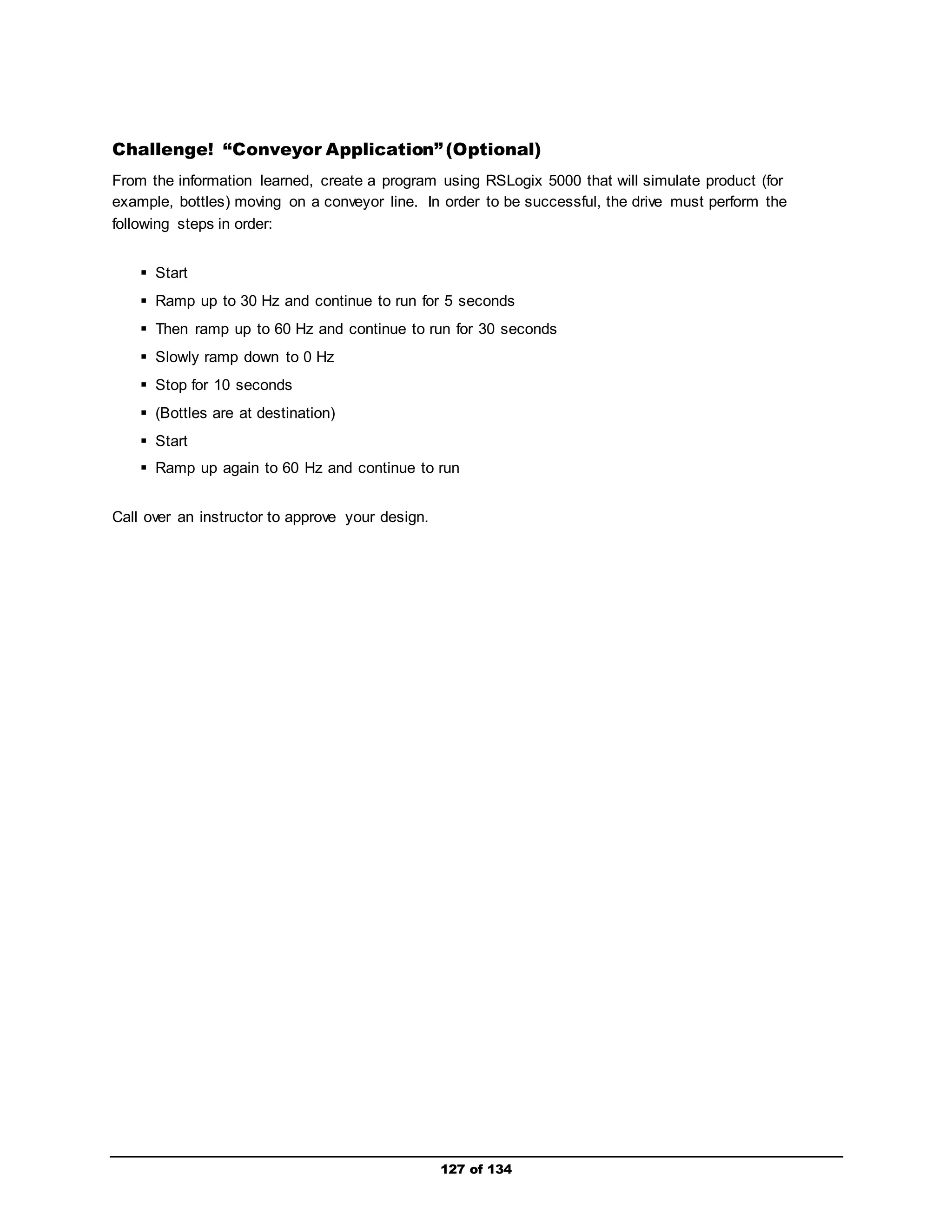 Challenge! “Conveyor Application” (Optional) 
From the information learned, create a program using RSLogix 5000 that will simulate product (for 
example, bottles) moving on a conveyor line. In order to be successful, the drive must perform the 
following steps in order: 
127 of 134 
 Start 
 Ramp up to 30 Hz and continue to run for 5 seconds 
 Then ramp up to 60 Hz and continue to run for 30 seconds 
 Slowly ramp down to 0 Hz 
 Stop for 10 seconds 
 (Bottles are at destination) 
 Start 
 Ramp up again to 60 Hz and continue to run 
Call over an instructor to approve your design. 
 