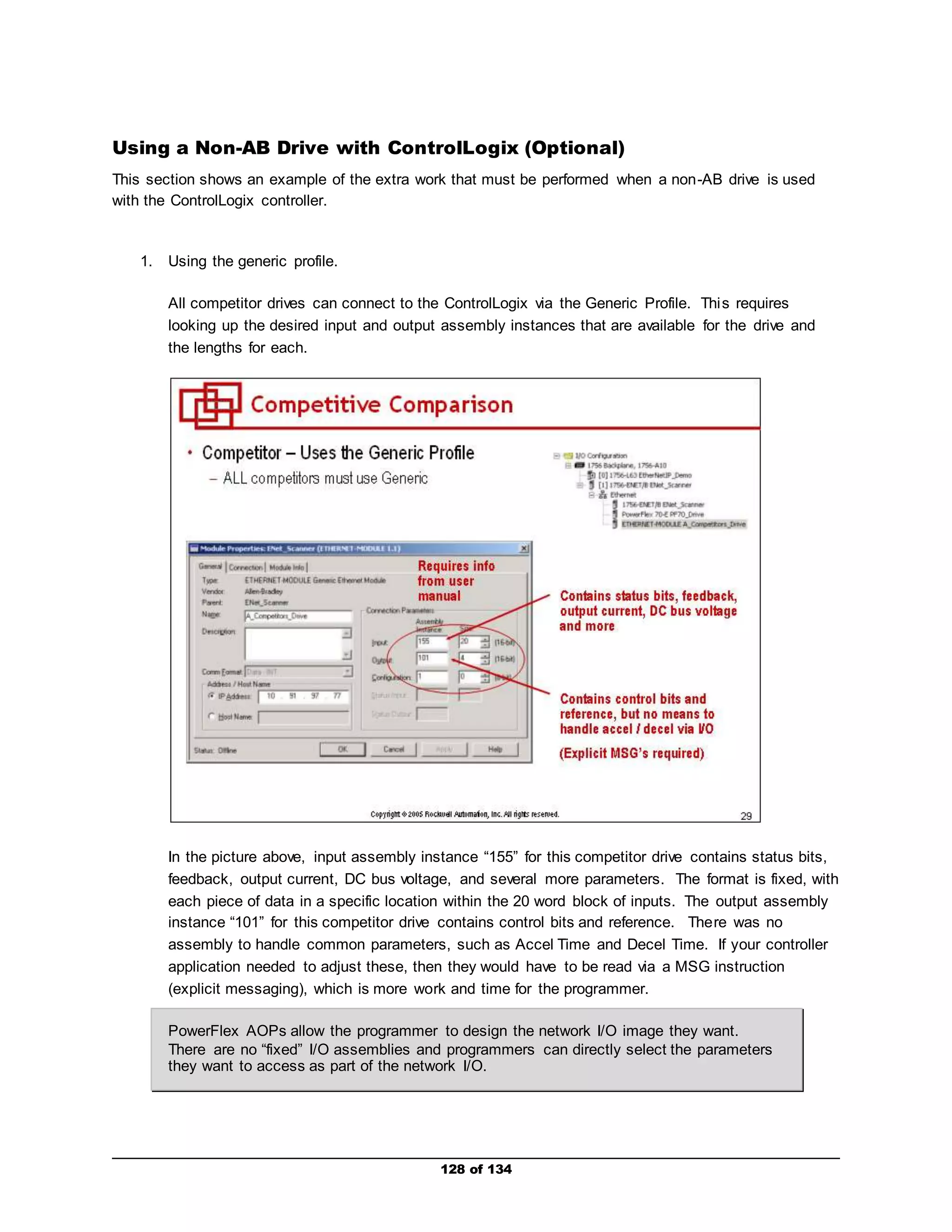 Using a Non-AB Drive with ControlLogix (Optional) 
This section shows an example of the extra work that must be performed when a non-AB drive is used 
with the ControlLogix controller. 
128 of 134 
1. Using the generic profile. 
All competitor drives can connect to the ControlLogix via the Generic Profile. This requires 
looking up the desired input and output assembly instances that are available for the drive and 
the lengths for each. 
In the picture above, input assembly instance “155” for this competitor drive contains status bits, 
feedback, output current, DC bus voltage, and several more parameters. The format is fixed, with 
each piece of data in a specific location within the 20 word block of inputs. The output assembly 
instance “101” for this competitor drive contains control bits and reference. There was no 
assembly to handle common parameters, such as Accel Time and Decel Time. If your controller 
application needed to adjust these, then they would have to be read via a MSG instruction 
(explicit messaging), which is more work and time for the programmer. 
PowerFlex AOPs allow the programmer to design the network I/O image they want. 
There are no “fixed” I/O assemblies and programmers can directly select the parameters 
they want to access as part of the network I/O. 
 