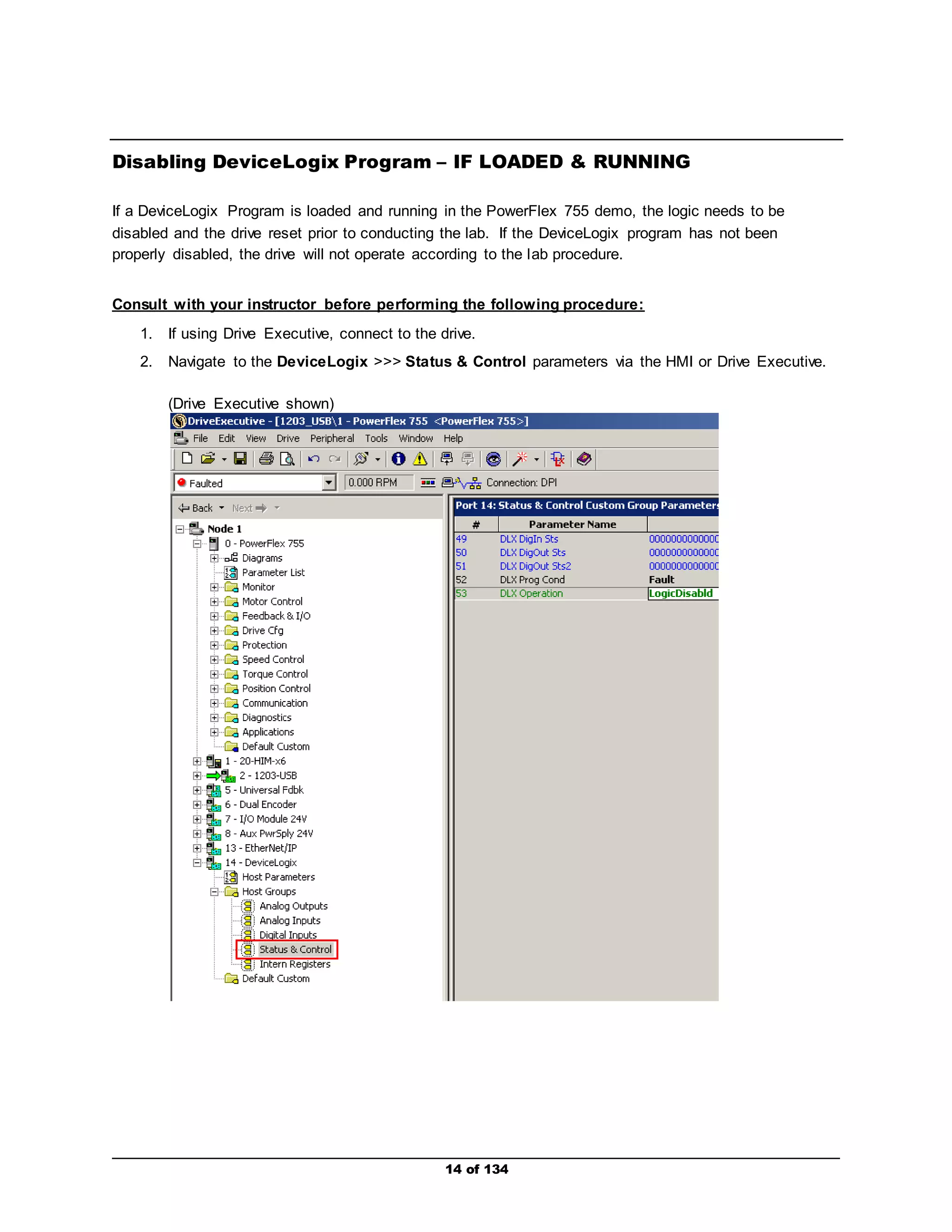 Disabling DeviceLogix Program – IF LOADED & RUNNING 
If a DeviceLogix Program is loaded and running in the PowerFlex 755 demo, the logic needs to be 
disabled and the drive reset prior to conducting the lab. If the DeviceLogix program has not been 
properly disabled, the drive will not operate according to the lab procedure. 
Consult with your instructor before performing the following procedure: 
1. If using Drive Executive, connect to the drive. 
2. Navigate to the DeviceLogix >>> Status & Control parameters via the HMI or Drive Executive. 
14 of 134 
(Drive Executive shown) 
 