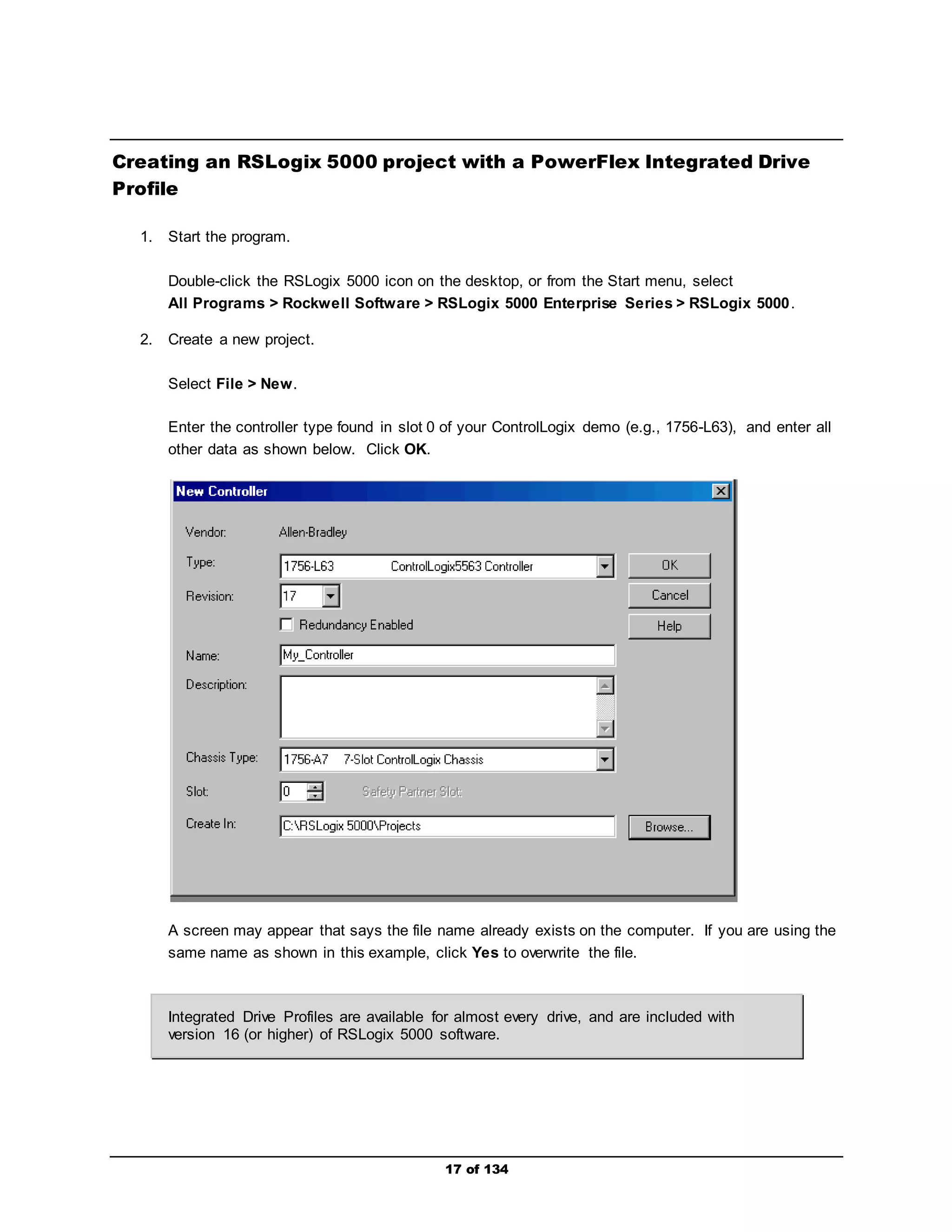 Creating an RSLogix 5000 project with a PowerFlex Integrated Drive 
17 of 134 
Profile 
1. Start the program. 
Double-click the RSLogix 5000 icon on the desktop, or from the Start menu, select 
All Programs > Rockwell Software > RSLogix 5000 Enterprise Series > RSLogix 5000. 
2. Create a new project. 
Select File > New. 
Enter the controller type found in slot 0 of your ControlLogix demo (e.g., 1756-L63), and enter all 
other data as shown below. Click OK. 
A screen may appear that says the file name already exists on the computer. If you are using the 
same name as shown in this example, click Yes to overwrite the file. 
Integrated Drive Profiles are available for almost every drive, and are included with 
version 16 (or higher) of RSLogix 5000 software. 
 