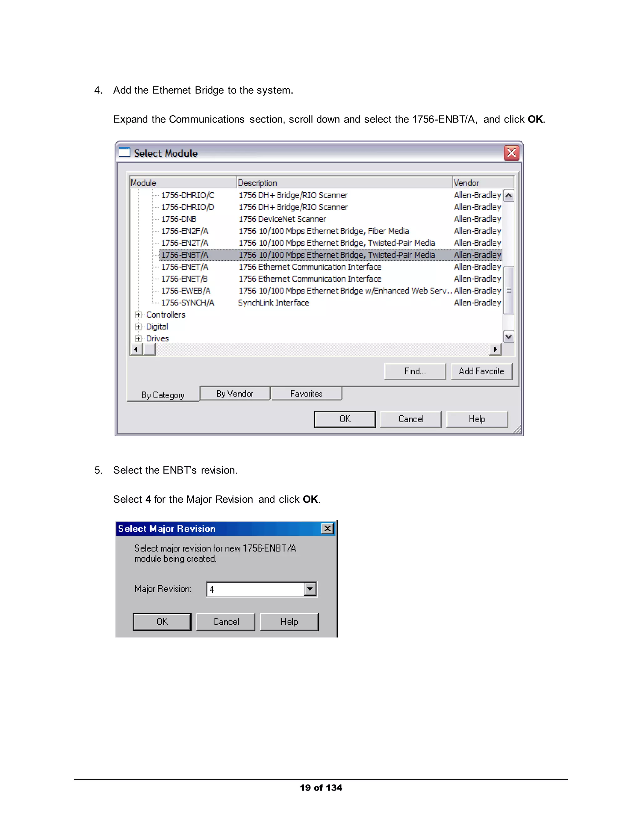 19 of 134 
4. Add the Ethernet Bridge to the system. 
Expand the Communications section, scroll down and select the 1756-ENBT/A, and click OK. 
5. Select the ENBT’s revision. 
Select 4 for the Major Revision and click OK. 
 