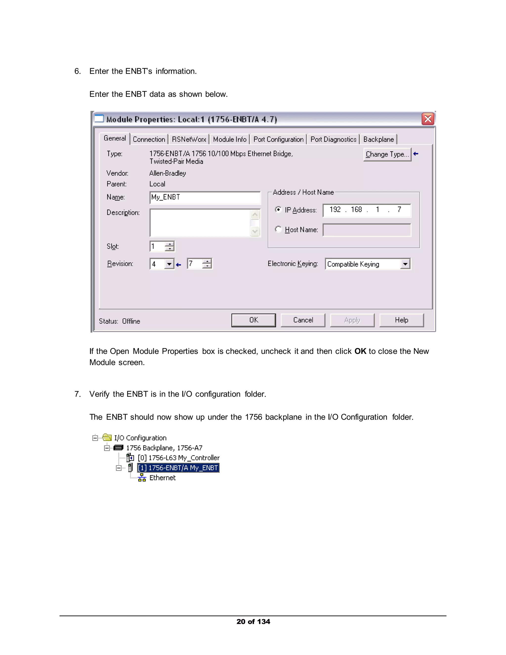 20 of 134 
6. Enter the ENBT’s information. 
Enter the ENBT data as shown below. 
If the Open Module Properties box is checked, uncheck it and then click OK to close the New 
Module screen. 
7. Verify the ENBT is in the I/O configuration folder. 
The ENBT should now show up under the 1756 backplane in the I/O Configuration folder. 
 