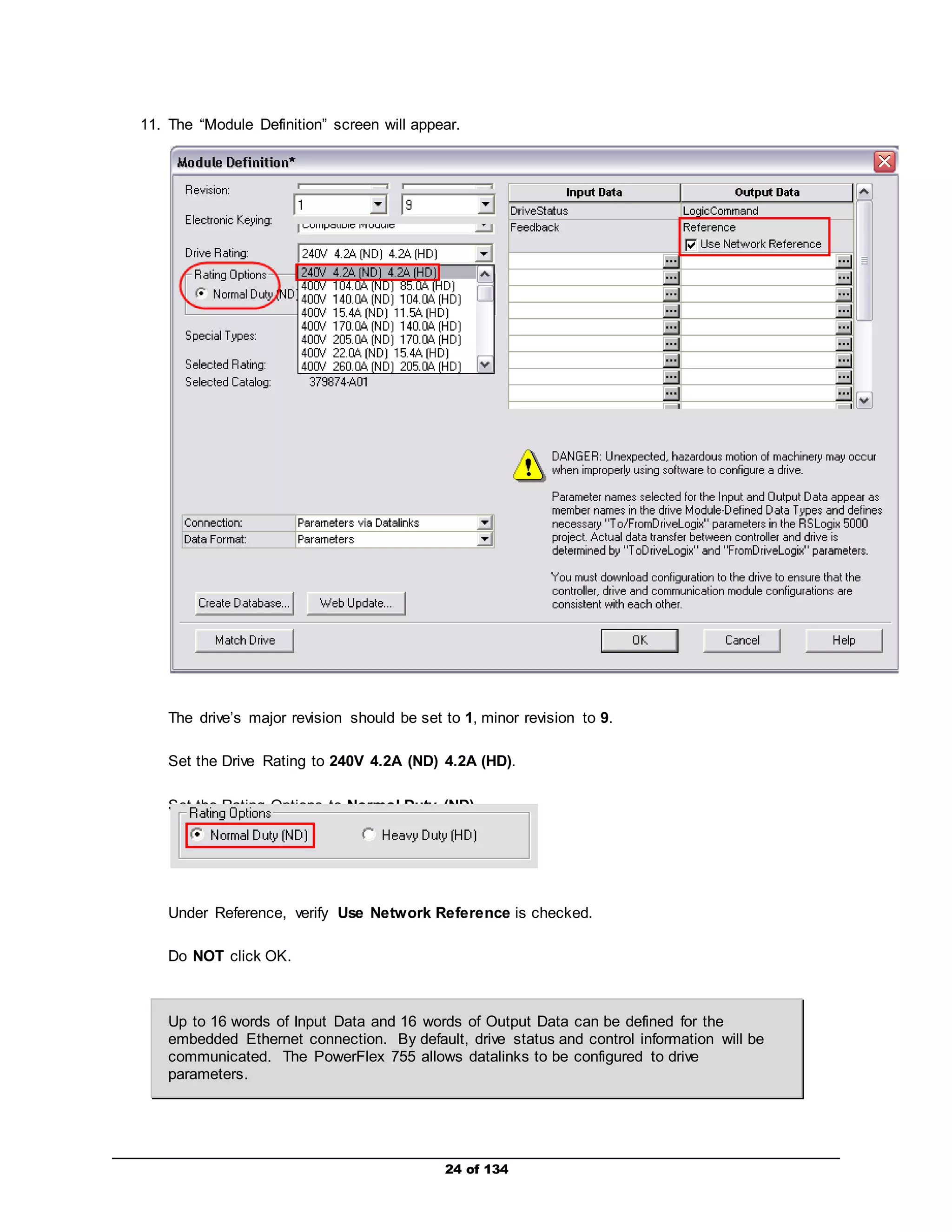 11. The “Module Definition” screen will appear. 
The drive’s major revision should be set to 1, minor revision to 9. 
Set the Drive Rating to 240V 4.2A (ND) 4.2A (HD). 
Set the Rating Options to Normal Duty (ND). 
Under Reference, verify Use Network Reference is checked. 
24 of 134 
Do NOT click OK. 
Up to 16 words of Input Data and 16 words of Output Data can be defined for the 
embedded Ethernet connection. By default, drive status and control information will be 
communicated. The PowerFlex 755 allows datalinks to be configured to drive 
parameters. 
 