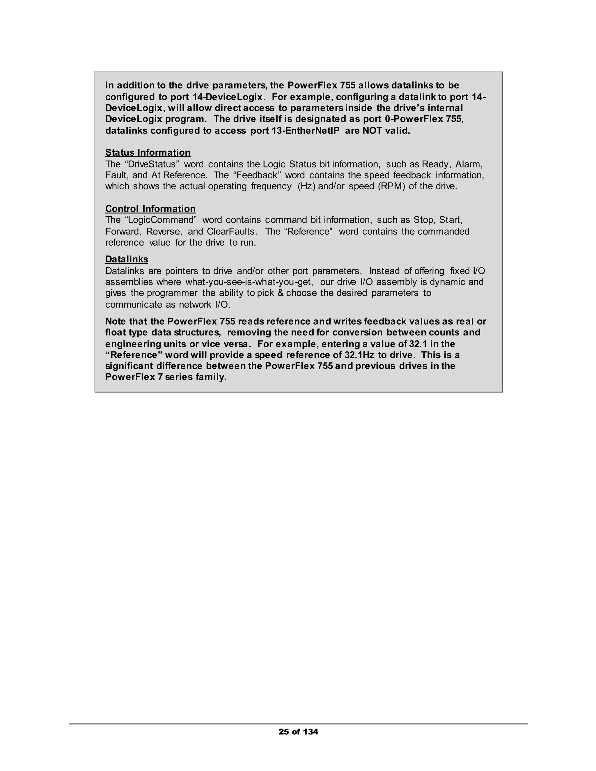 In addition to the drive parameters, the PowerFlex 755 allows datalinks to be 
configured to port 14-DeviceLogix. For example, configuring a datalink to port 14- 
DeviceLogix, will allow direct access to parameters inside the drive’s internal 
DeviceLogix program. The drive itself is designated as port 0-PowerFlex 755, 
datalinks configured to access port 13-EntherNetIP are NOT valid. 
Status Information 
The “DriveStatus” word contains the Logic Status bit information, such as Ready, Alarm, 
Fault, and At Reference. The “Feedback” word contains the speed feedback information, 
which shows the actual operating frequency (Hz) and/or speed (RPM) of the drive. 
Control Information 
The “LogicCommand” word contains command bit information, such as Stop, Start, 
Forward, Reverse, and ClearFaults. The “Reference” word contains the commanded 
reference value for the drive to run. 
Datalinks 
Datalinks are pointers to drive and/or other port parameters. Instead of offering fixed I/O 
assemblies where what-you-see-is-what-you-get, our drive I/O assembly is dynamic and 
gives the programmer the ability to pick & choose the desired parameters to 
communicate as network I/O. 
Note that the PowerFlex 755 reads reference and writes feedback values as real or 
float type data structures, removing the need for conversion between counts and 
engineering units or vice versa. For example, entering a value of 32.1 in the 
“Reference” word will provide a speed reference of 32.1Hz to drive. This is a 
significant difference between the PowerFlex 755 and previous drives in the 
PowerFlex 7 series family. 
25 of 134 
 