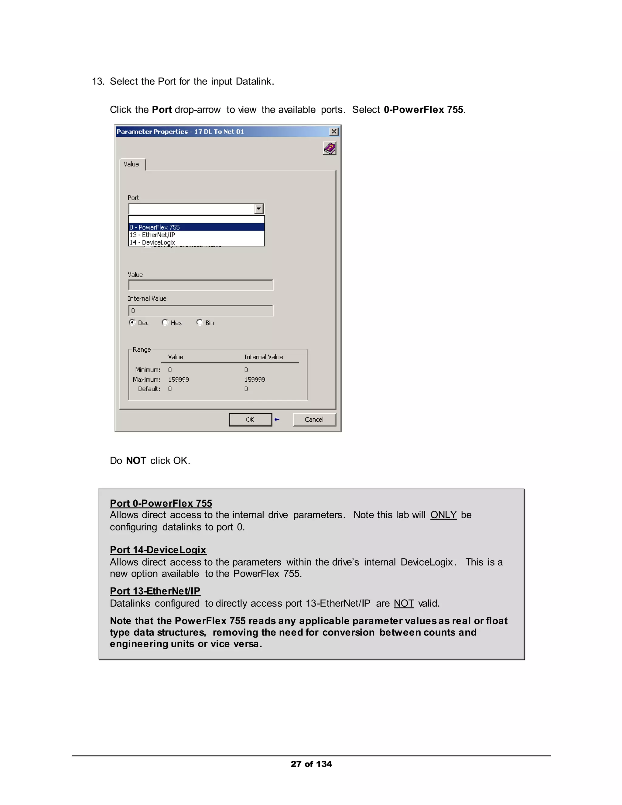 27 of 134 
13. Select the Port for the input Datalink. 
Click the Port drop-arrow to view the available ports. Select 0-PowerFlex 755. 
Do NOT click OK. 
Port 0-PowerFlex 755 
Allows direct access to the internal drive parameters. Note this lab will ONLY be 
configuring datalinks to port 0. 
Port 14-DeviceLogix 
Allows direct access to the parameters within the drive’s internal DeviceLogix . This is a 
new option available to the PowerFlex 755. 
Port 13-EtherNet/IP 
Datalinks configured to directly access port 13-EtherNet/IP are NOT valid. 
Note that the PowerFlex 755 reads any applicable parameter values as real or float 
type data structures, removing the need for conversion between counts and 
engineering units or vice versa. 
 