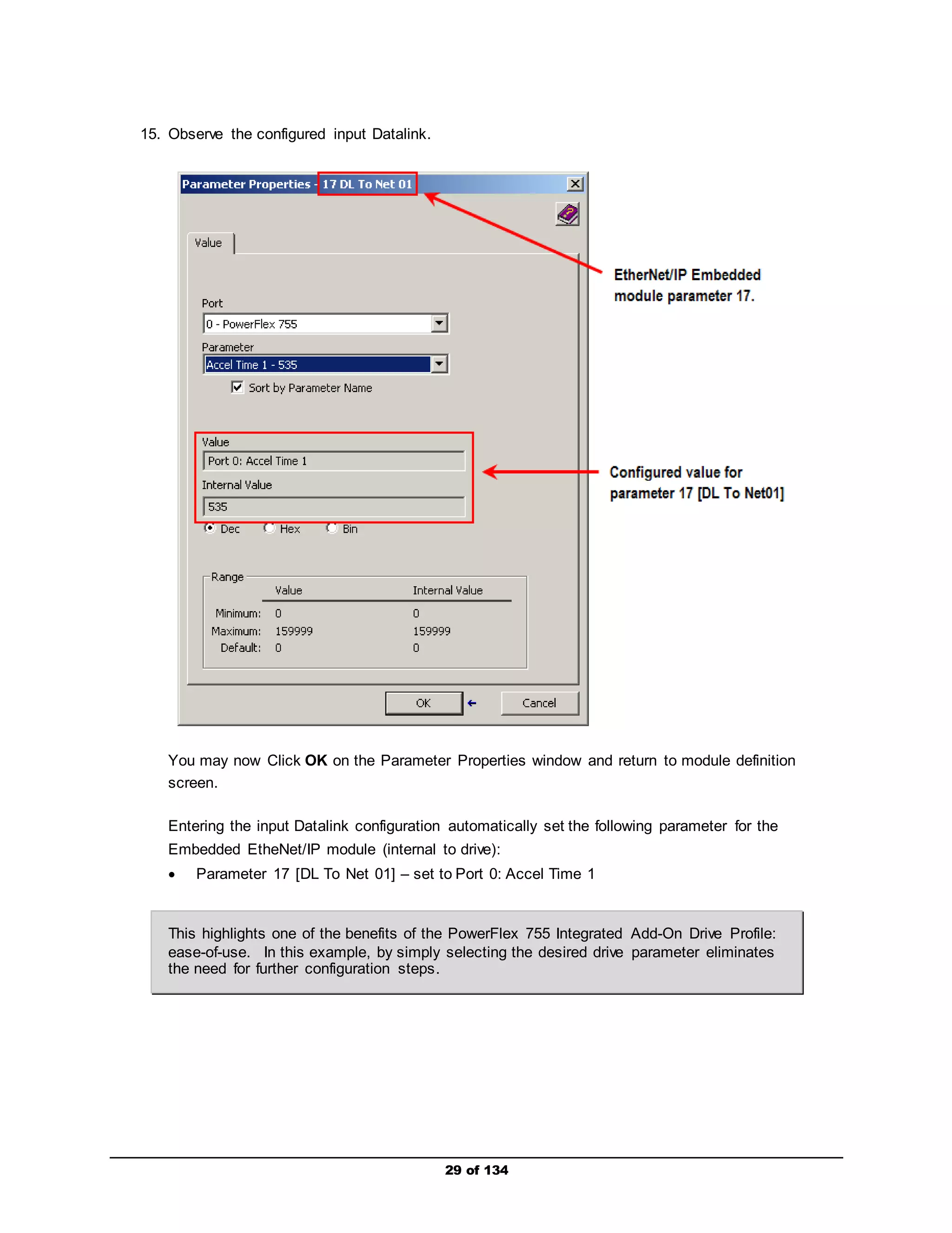 29 of 134 
15. Observe the configured input Datalink. 
You may now Click OK on the Parameter Properties window and return to module definition 
screen. 
Entering the input Datalink configuration automatically set the following parameter for the 
Embedded EtheNet/IP module (internal to drive): 
 Parameter 17 [DL To Net 01] – set to Port 0: Accel Time 1 
This highlights one of the benefits of the PowerFlex 755 Integrated Add-On Drive Profile: 
ease-of-use. In this example, by simply selecting the desired drive parameter eliminates 
the need for further configuration steps. 
 