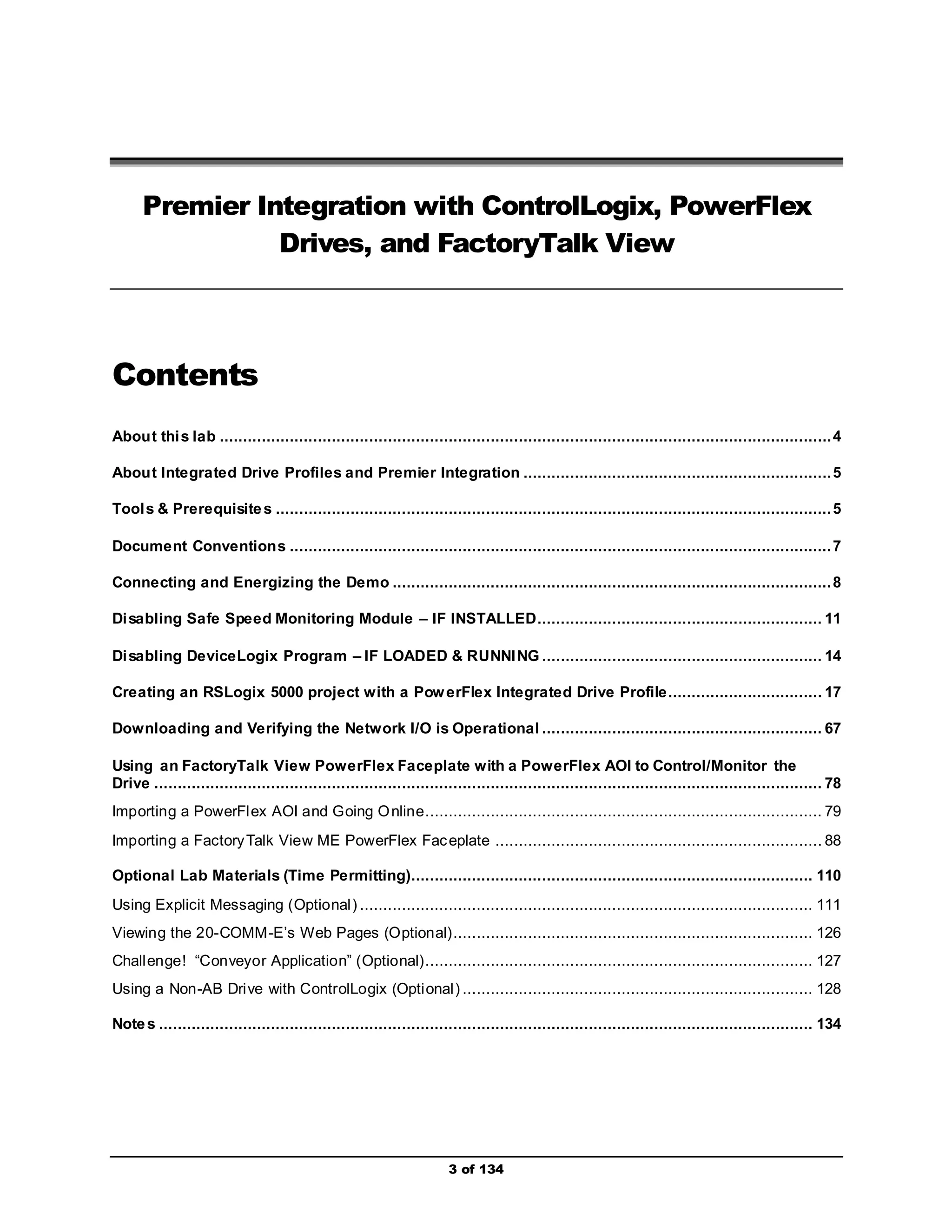 Premier Integration with ControlLogix, PowerFlex 
Drives, and FactoryTalk View 
3 of 134 
Contents 
About this lab ................................................................................................................................... 4 
About Integrated Drive Profiles and Premier Integration .................................................................. 5 
Tools & Prerequisites ....................................................................................................................... 5 
Document Conventions .................................................................................................................... 7 
Connecting and Energizing the Demo .............................................................................................. 8 
Disabling Safe Speed Monitoring Module – IF INSTALLED............................................................. 11 
Disabling DeviceLogix Program – IF LOADED & RUNNING ............................................................ 14 
Creating an RSLogix 5000 project with a PowerFlex Integrated Drive Profile ................................. 17 
Downloading and Verifying the Network I/O is Operational ............................................................ 67 
Using an FactoryTalk View PowerFlex Faceplate with a PowerFlex AOI to Control/Monitor the 
Drive ............................................................................................................................................... 78 
Importing a PowerFlex AOI and Going Online..................................................................................... 79 
Importing a FactoryTalk View ME PowerFlex Faceplate ...................................................................... 88 
Optional Lab Materials (Time Permitting)...................................................................................... 110 
Using Explicit Messaging (Optional ) ................................................................................................. 111 
Viewing the 20-COMM-E’s Web Pages (Optional) ............................................................................. 126 
Chall enge! “Conveyor Application” (Optional)................................................................................... 127 
Using a Non-AB Drive with ControlLogix (Optional ) ........................................................................... 128 
Notes ............................................................................................................................................ 134 
 