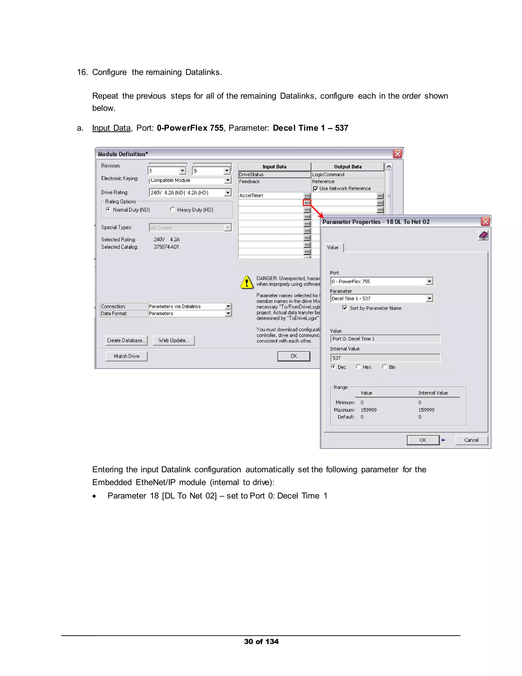 30 of 134 
16. Configure the remaining Datalinks. 
Repeat the previous steps for all of the remaining Datalinks, configure each in the order shown 
below. 
a. Input Data, Port: 0-PowerFlex 755, Parameter: Decel Time 1 – 537 
Entering the input Datalink configuration automatically set the following parameter for the 
Embedded EtheNet/IP module (internal to drive): 
 Parameter 18 [DL To Net 02] – set to Port 0: Decel Time 1 
 