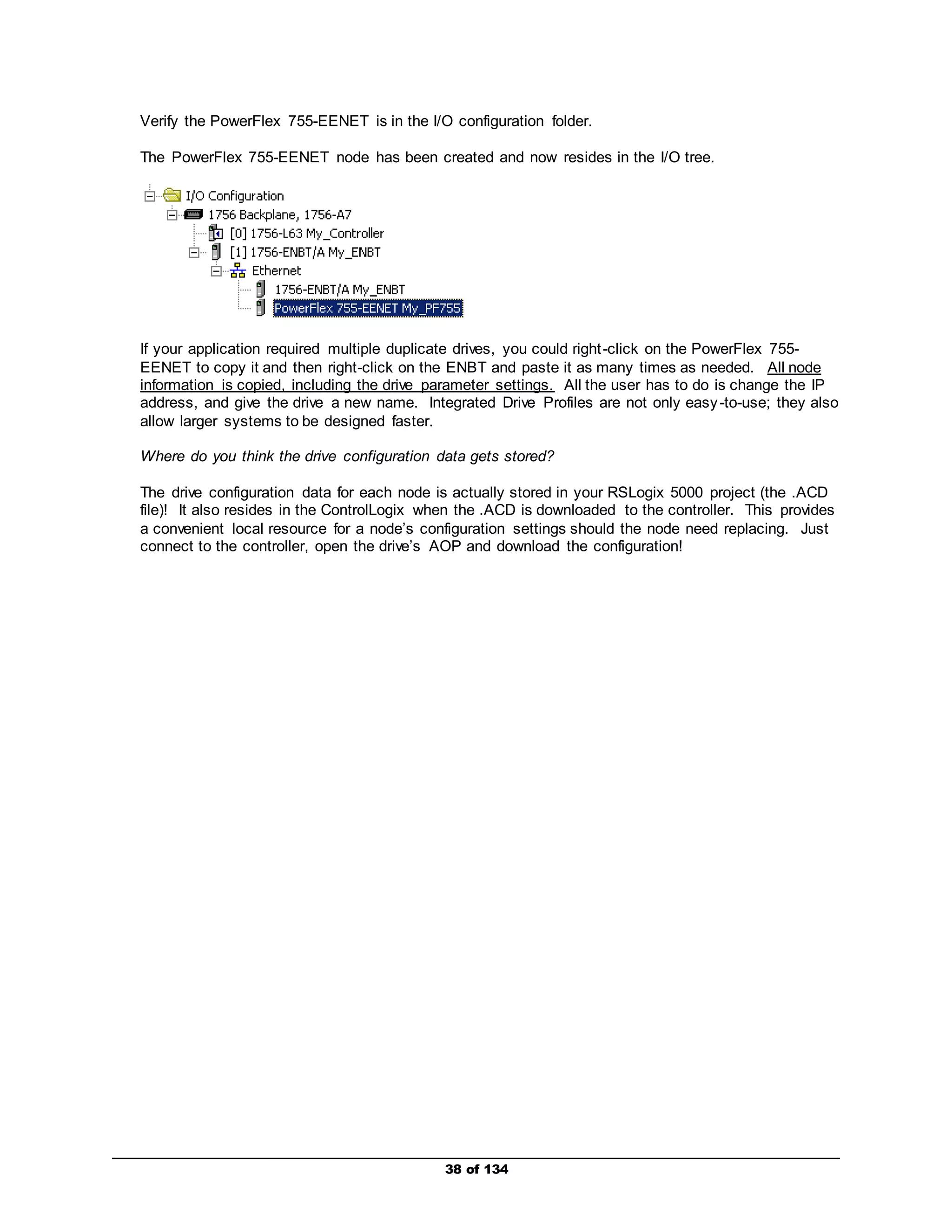 Verify the PowerFlex 755-EENET is in the I/O configuration folder. 
The PowerFlex 755-EENET node has been created and now resides in the I/O tree. 
If your application required multiple duplicate drives, you could right -click on the PowerFlex 755- 
EENET to copy it and then right-click on the ENBT and paste it as many times as needed. All node 
information is copied, including the drive parameter settings. All the user has to do is change the IP 
address, and give the drive a new name. Integrated Drive Profiles are not only easy -to-use; they also 
allow larger systems to be designed faster. 
Where do you think the drive configuration data gets stored? 
The drive configuration data for each node is actually stored in your RSLogix 5000 project (the .ACD 
file)! It also resides in the ControlLogix when the .ACD is downloaded to the controller. This provides 
a convenient local resource for a node’s configuration settings should the node need replacing. Just 
connect to the controller, open the drive’s AOP and download the configuration! 
38 of 134 
 