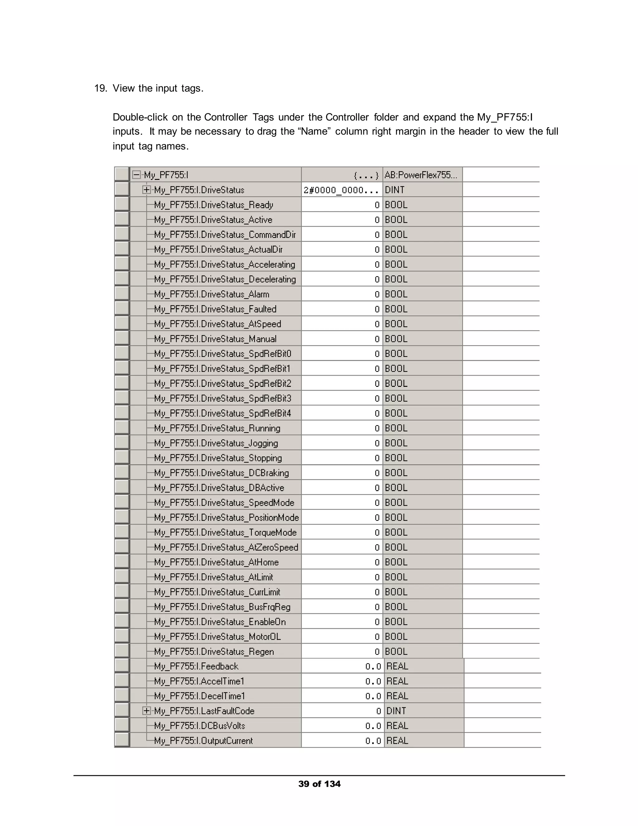 39 of 134 
19. View the input tags. 
Double-click on the Controller Tags under the Controller folder and expand the My_PF755:I 
inputs. It may be necessary to drag the “Name” column right margin in the header to view the full 
input tag names. 
 
