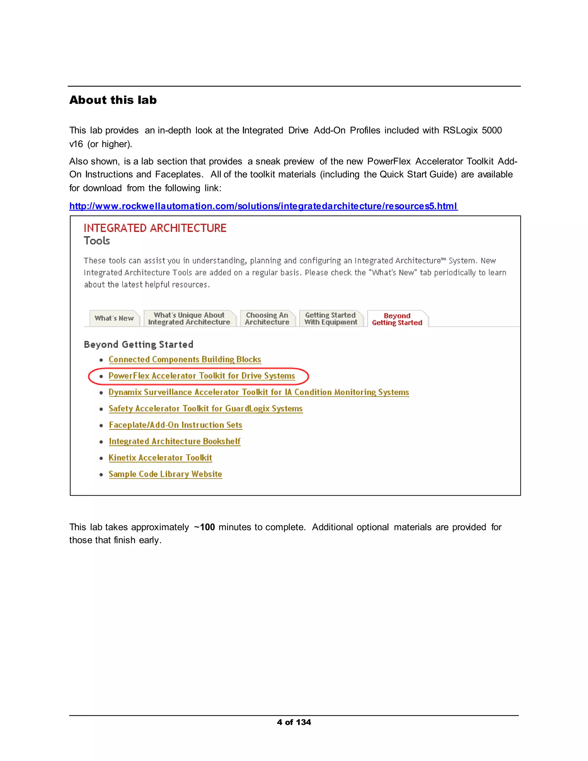 4 of 134 
About this lab 
This lab provides an in-depth look at the Integrated Drive Add-On Profiles included with RSLogix 5000 
v16 (or higher). 
Also shown, is a lab section that provides a sneak preview of the new PowerFlex Accelerator Toolkit Add- 
On Instructions and Faceplates. All of the toolkit materials (including the Quick Start Guide) are available 
for download from the following link: 
http://www.rockwellautomation.com/solutions/integratedarchitecture/resources5.html 
This lab takes approximately ~100 minutes to complete. Additional optional materials are provided for 
those that finish early. 
 