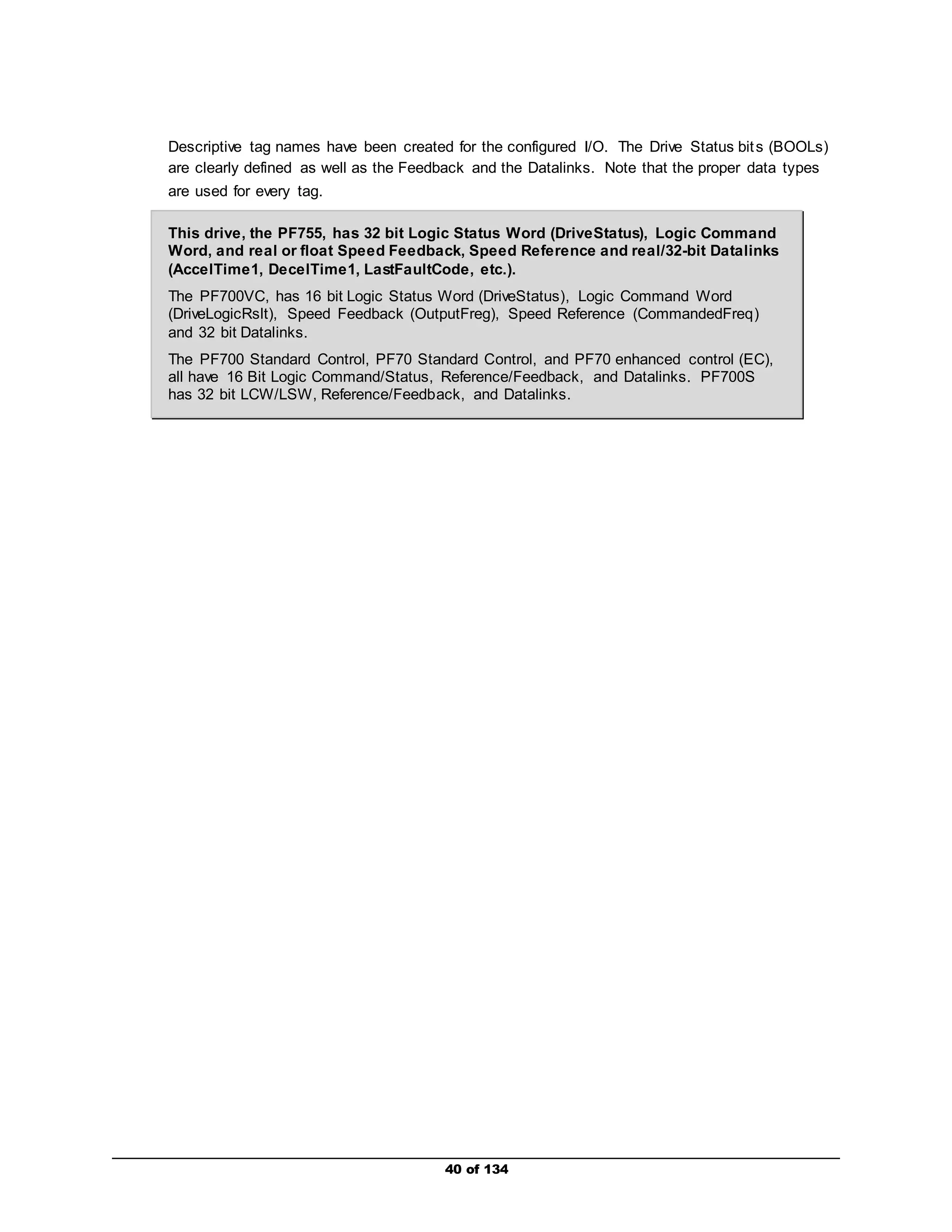 Descriptive tag names have been created for the configured I/O. The Drive Status bits (BOOLs) 
are clearly defined as well as the Feedback and the Datalinks. Note that the proper data types 
are used for every tag. 
This drive, the PF755, has 32 bit Logic Status Word (DriveStatus), Logic Command 
Word, and real or float Speed Feedback, Speed Reference and real/32-bit Datalinks 
(AccelTime1, DecelTime1, LastFaultCode, etc.). 
The PF700VC, has 16 bit Logic Status Word (DriveStatus), Logic Command Word 
(DriveLogicRslt), Speed Feedback (OutputFreg), Speed Reference (CommandedFreq) 
and 32 bit Datalinks. 
The PF700 Standard Control, PF70 Standard Control, and PF70 enhanced control (EC), 
all have 16 Bit Logic Command/Status, Reference/Feedback, and Datalinks. PF700S 
has 32 bit LCW/LSW, Reference/Feedback, and Datalinks. 
40 of 134 
 