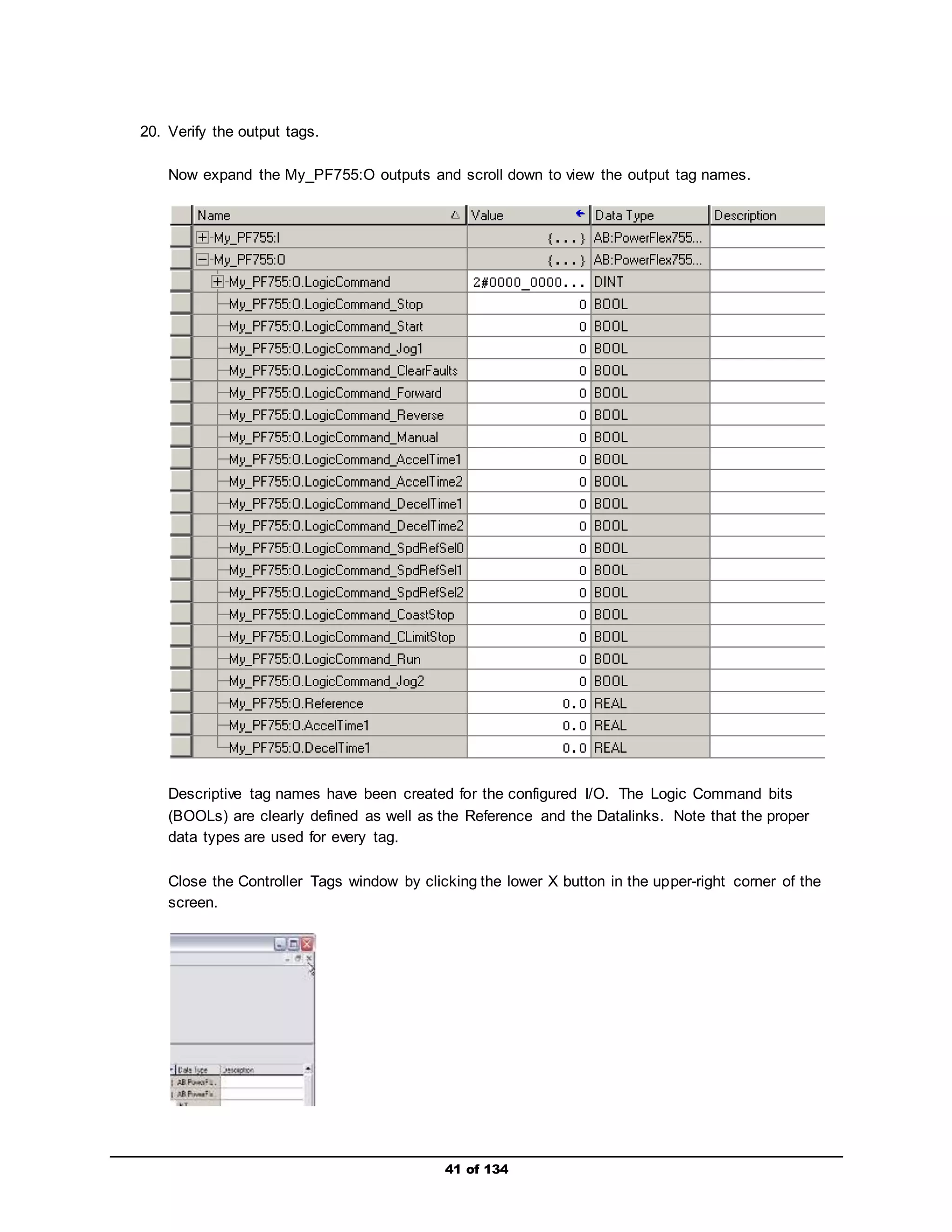 41 of 134 
20. Verify the output tags. 
Now expand the My_PF755:O outputs and scroll down to view the output tag names. 
Descriptive tag names have been created for the configured I/O. The Logic Command bits 
(BOOLs) are clearly defined as well as the Reference and the Datalinks. Note that the proper 
data types are used for every tag. 
Close the Controller Tags window by clicking the lower X button in the upper-right corner of the 
screen. 
 