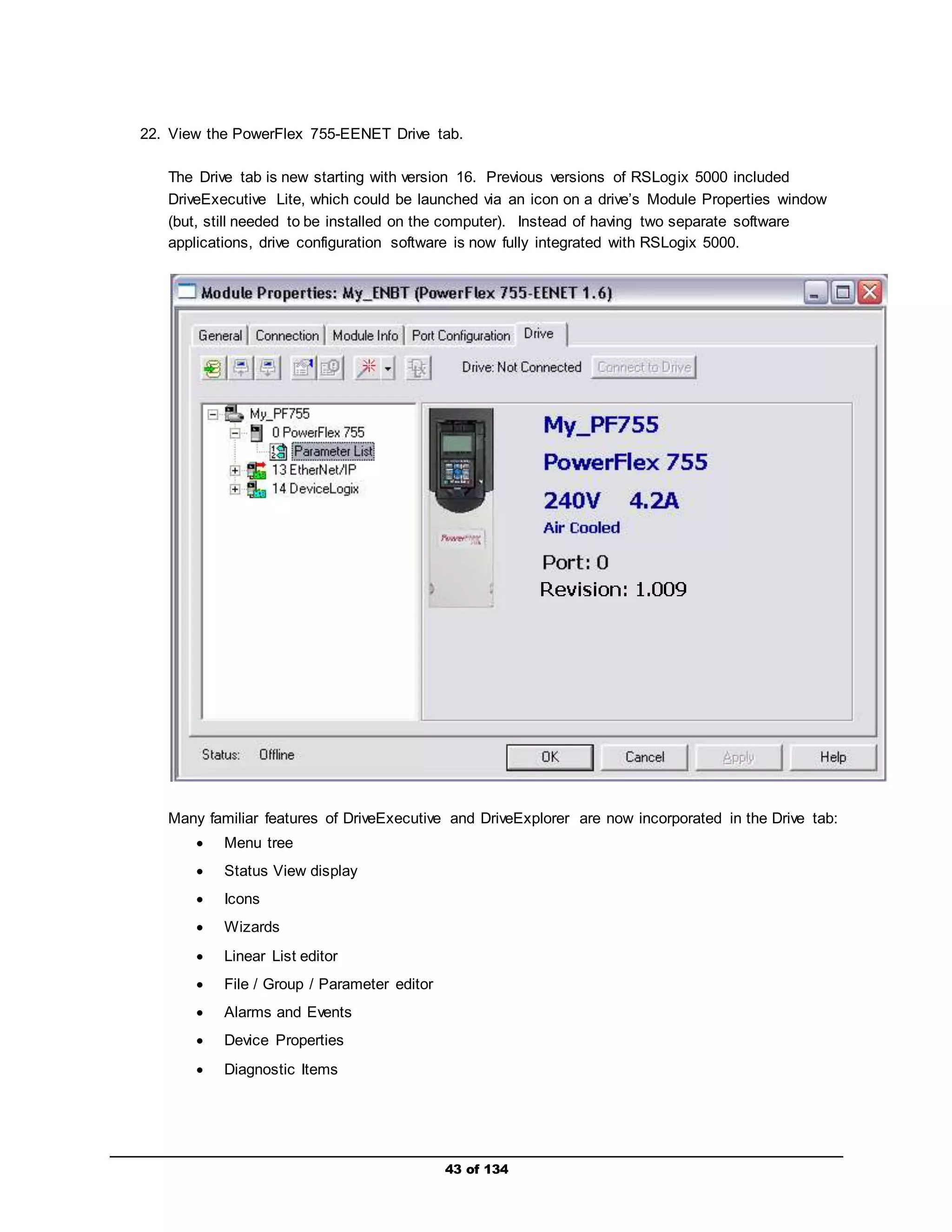 22. View the PowerFlex 755-EENET Drive tab. 
The Drive tab is new starting with version 16. Previous versions of RSLogix 5000 included 
DriveExecutive Lite, which could be launched via an icon on a drive’s Module Properties window 
(but, still needed to be installed on the computer). Instead of having two separate software 
applications, drive configuration software is now fully integrated with RSLogix 5000. 
Many familiar features of DriveExecutive and DriveExplorer are now incorporated in the Drive tab: 
43 of 134 
 Menu tree 
 Status View display 
 Icons 
 Wizards 
 Linear List editor 
 File / Group / Parameter editor 
 Alarms and Events 
 Device Properties 
 Diagnostic Items 
 