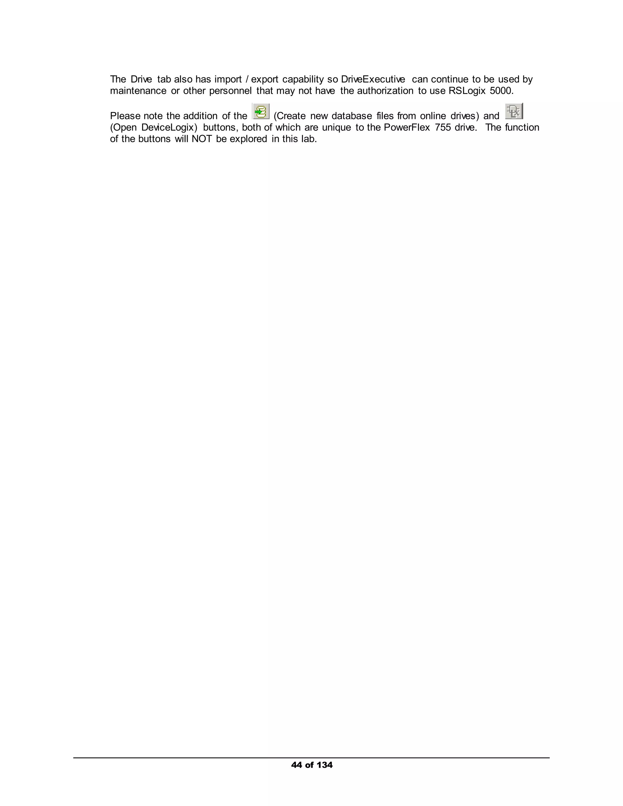 The Drive tab also has import / export capability so DriveExecutive can continue to be used by 
maintenance or other personnel that may not have the authorization to use RSLogix 5000. 
Please note the addition of the (Create new database files from online drives) and 
(Open DeviceLogix) buttons, both of which are unique to the PowerFlex 755 drive. The function 
of the buttons will NOT be explored in this lab. 
44 of 134 
 