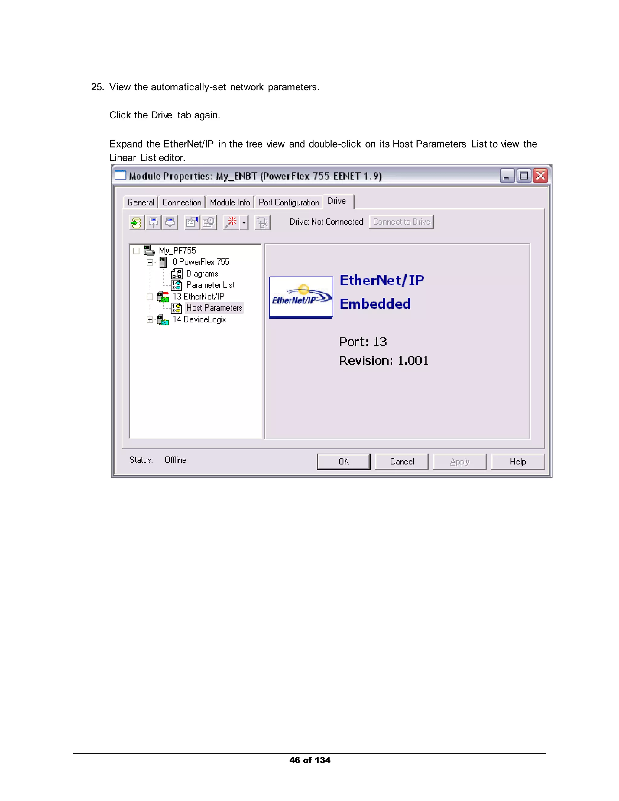 25. View the automatically-set network parameters. 
46 of 134 
Click the Drive tab again. 
Expand the EtherNet/IP in the tree view and double-click on its Host Parameters List to view the 
Linear List editor. 
 