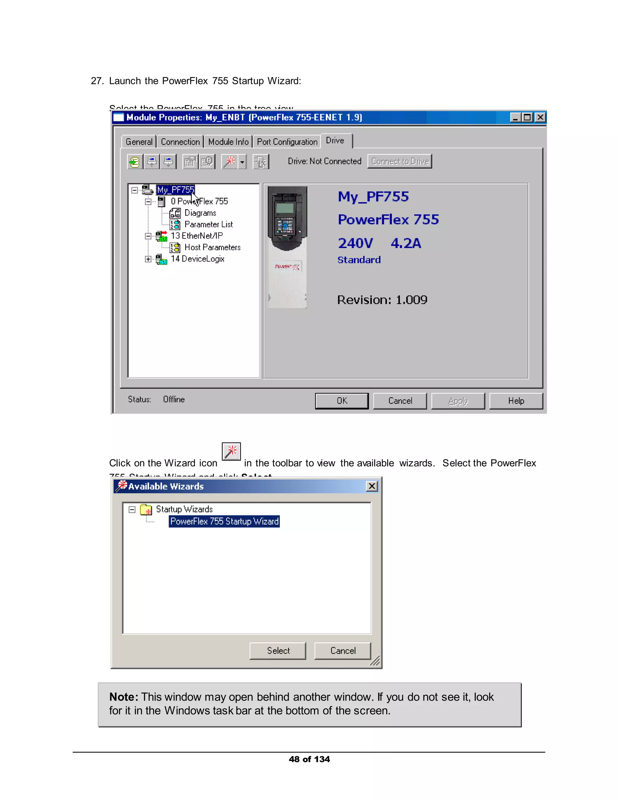 27. Launch the PowerFlex 755 Startup Wizard: 
Select the PowerFlex 755 in the tree view. 
Click on the Wizard icon in the toolbar to view the available wizards. Select the PowerFlex 
755 Startup Wizard and click Select. 
Note: This window may open behind another window. If you do not see it, look 
for it in the Windows task bar at the bottom of the screen. 
48 of 134 
 