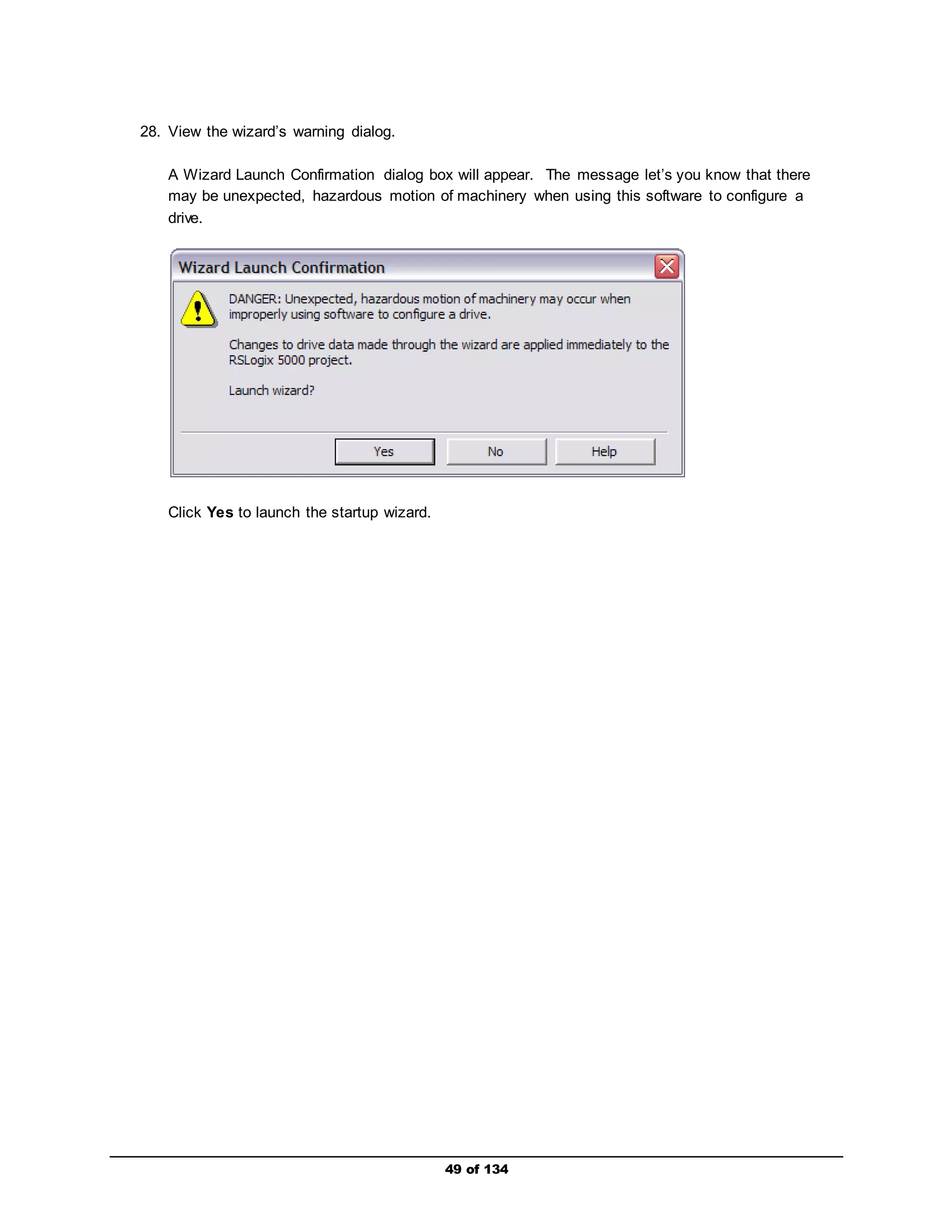 49 of 134 
28. View the wizard’s warning dialog. 
A Wizard Launch Confirmation dialog box will appear. The message let’s you know that there 
may be unexpected, hazardous motion of machinery when using this software to configure a 
drive. 
Click Yes to launch the startup wizard. 
 