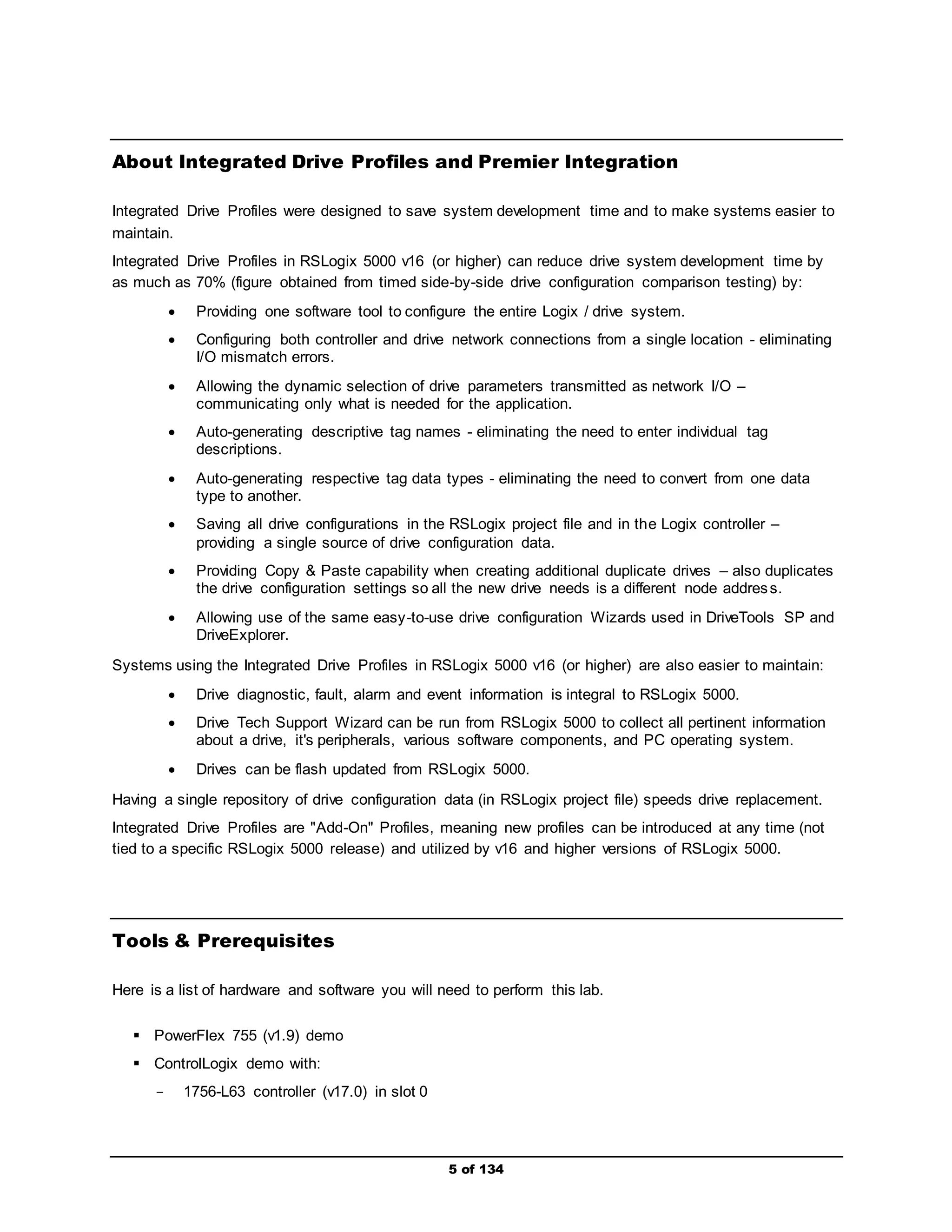About Integrated Drive Profiles and Premier Integration 
Integrated Drive Profiles were designed to save system development time and to make systems easier to 
maintain. 
Integrated Drive Profiles in RSLogix 5000 v16 (or higher) can reduce drive system development time by 
as much as 70% (figure obtained from timed side-by-side drive configuration comparison testing) by: 
 Providing one software tool to configure the entire Logix / drive system. 
 Configuring both controller and drive network connections from a single location - eliminating 
5 of 134 
I/O mismatch errors. 
 Allowing the dynamic selection of drive parameters transmitted as network I/O – 
communicating only what is needed for the application. 
 Auto-generating descriptive tag names - eliminating the need to enter individual tag 
descriptions. 
 Auto-generating respective tag data types - eliminating the need to convert from one data 
type to another. 
 Saving all drive configurations in the RSLogix project file and in the Logix controller – 
providing a single source of drive configuration data. 
 Providing Copy & Paste capability when creating additional duplicate drives – also duplicates 
the drive configuration settings so all the new drive needs is a different node addres s. 
 Allowing use of the same easy-to-use drive configuration Wizards used in DriveTools SP and 
DriveExplorer. 
Systems using the Integrated Drive Profiles in RSLogix 5000 v16 (or higher) are also easier to maintain: 
 Drive diagnostic, fault, alarm and event information is integral to RSLogix 5000. 
 Drive Tech Support Wizard can be run from RSLogix 5000 to collect all pertinent information 
about a drive, it's peripherals, various software components, and PC operating system. 
 Drives can be flash updated from RSLogix 5000. 
Having a single repository of drive configuration data (in RSLogix project file) speeds drive replacement. 
Integrated Drive Profiles are "Add-On" Profiles, meaning new profiles can be introduced at any time (not 
tied to a specific RSLogix 5000 release) and utilized by v16 and higher versions of RSLogix 5000. 
Tools & Prerequisites 
Here is a list of hardware and software you will need to perform this lab. 
 PowerFlex 755 (v1.9) demo 
 ControlLogix demo with: 
­1756- 
L63 controller (v17.0) in slot 0 
 