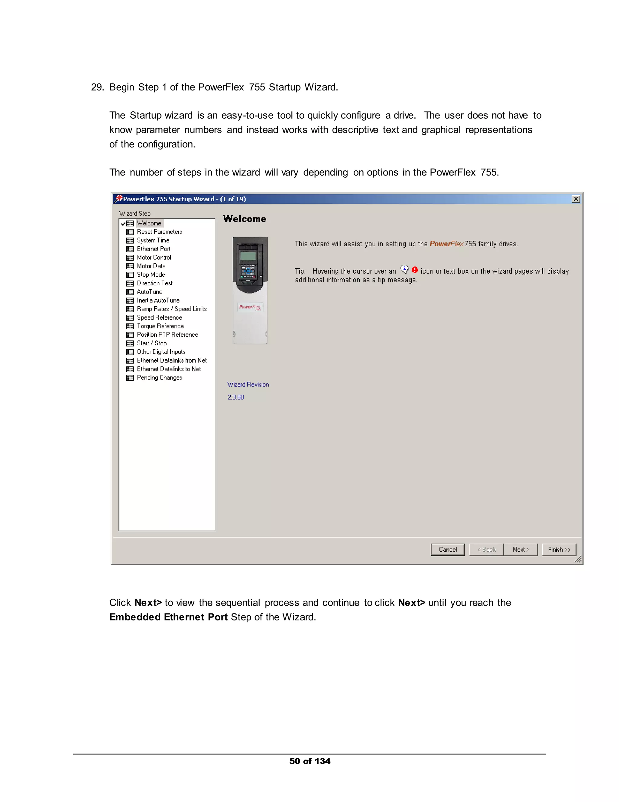 29. Begin Step 1 of the PowerFlex 755 Startup Wizard. 
The Startup wizard is an easy-to-use tool to quickly configure a drive. The user does not have to 
know parameter numbers and instead works with descriptive text and graphical representations 
of the configuration. 
The number of steps in the wizard will vary depending on options in the PowerFlex 755. 
Click Next> to view the sequential process and continue to click Next> until you reach the 
Embedded Ethernet Port Step of the Wizard. 
50 of 134 
 