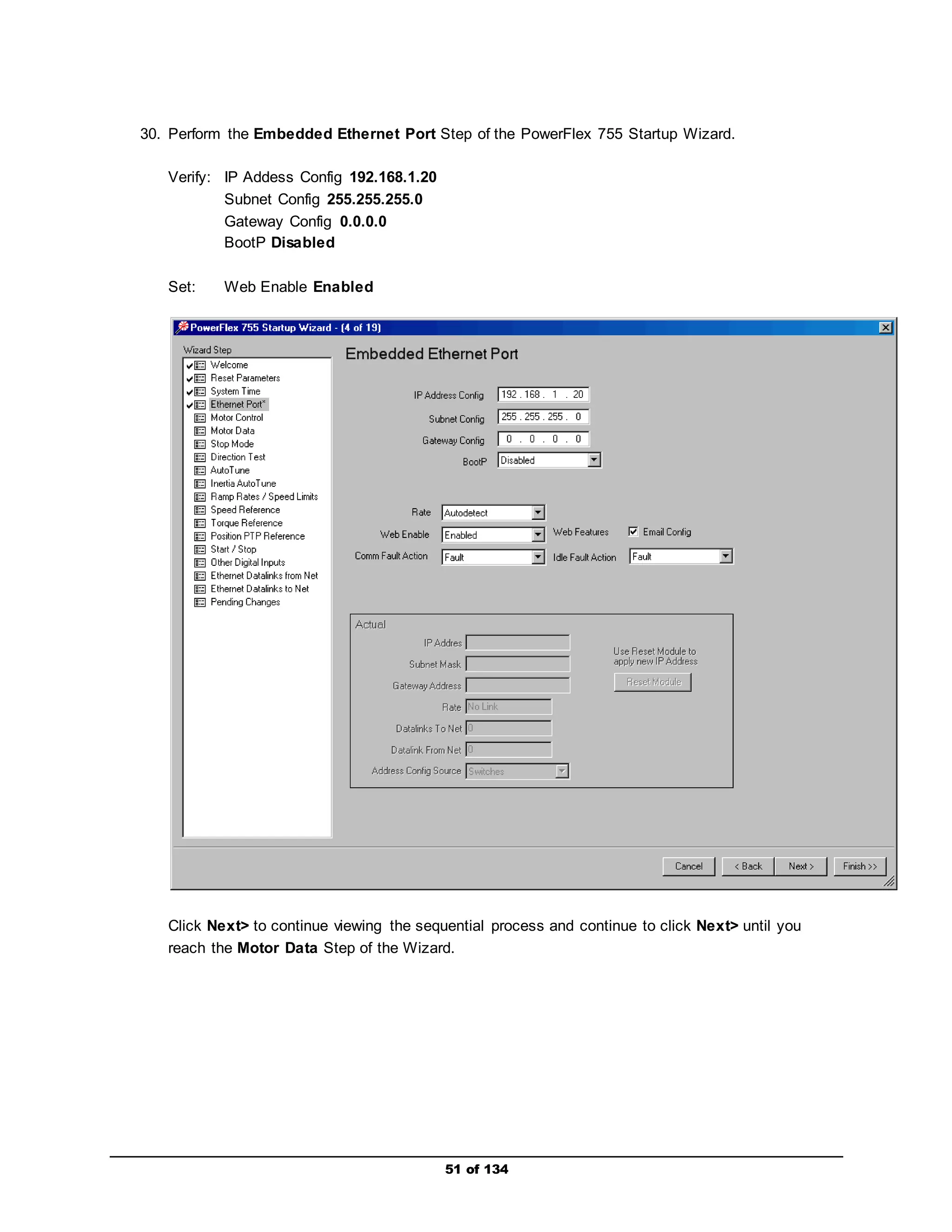 30. Perform the Embedded Ethernet Port Step of the PowerFlex 755 Startup Wizard. 
51 of 134 
Verify: IP Addess Config 192.168.1.20 
Subnet Config 255.255.255.0 
Gateway Config 0.0.0.0 
BootP Disabled 
Set: Web Enable Enabled 
Click Next> to continue viewing the sequential process and continue to click Next> until you 
reach the Motor Data Step of the Wizard. 
 