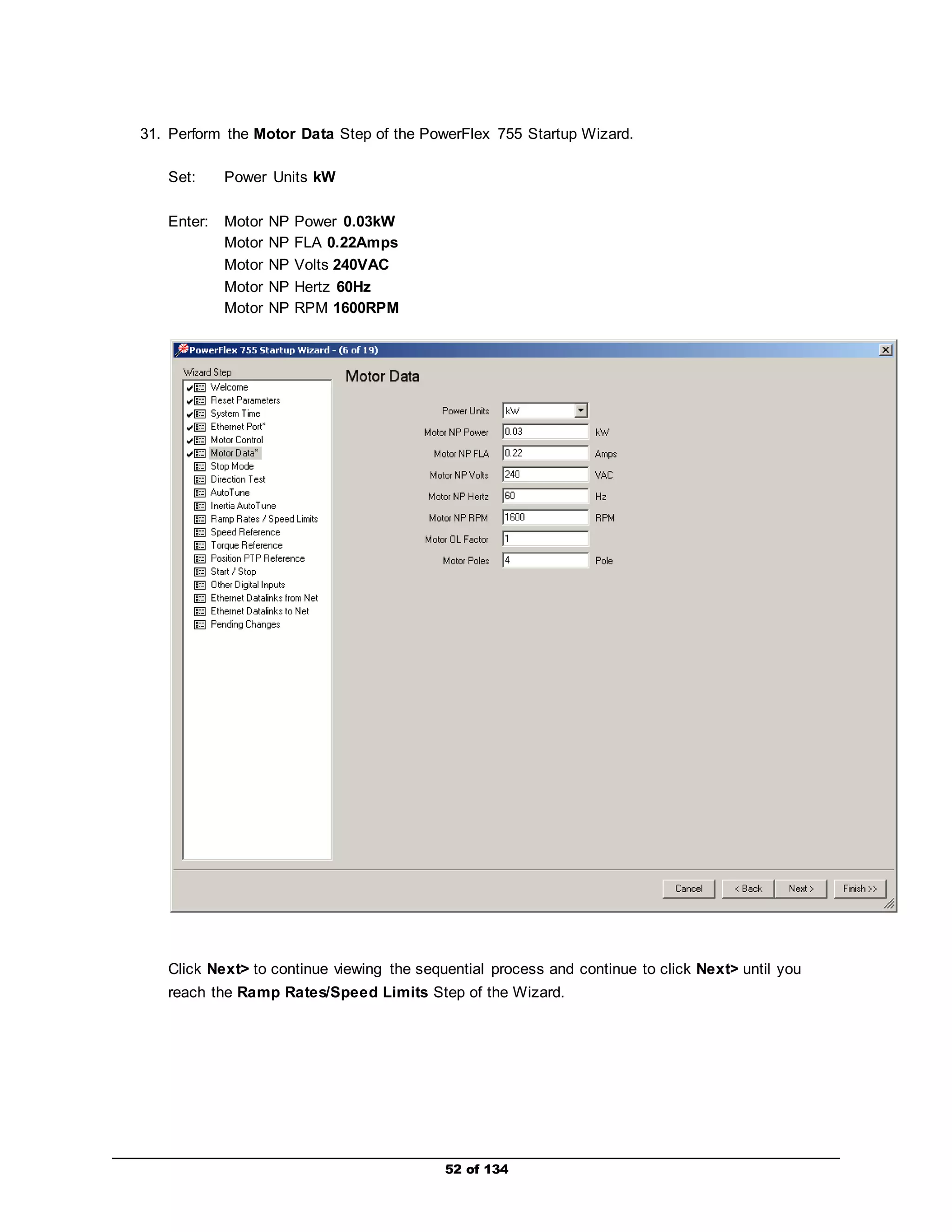 31. Perform the Motor Data Step of the PowerFlex 755 Startup Wizard. 
52 of 134 
Set: Power Units kW 
Enter: Motor NP Power 0.03kW 
Motor NP FLA 0.22Amps 
Motor NP Volts 240VAC 
Motor NP Hertz 60Hz 
Motor NP RPM 1600RPM 
Click Next> to continue viewing the sequential process and continue to click Next> until you 
reach the Ramp Rates/Speed Limits Step of the Wizard. 
 