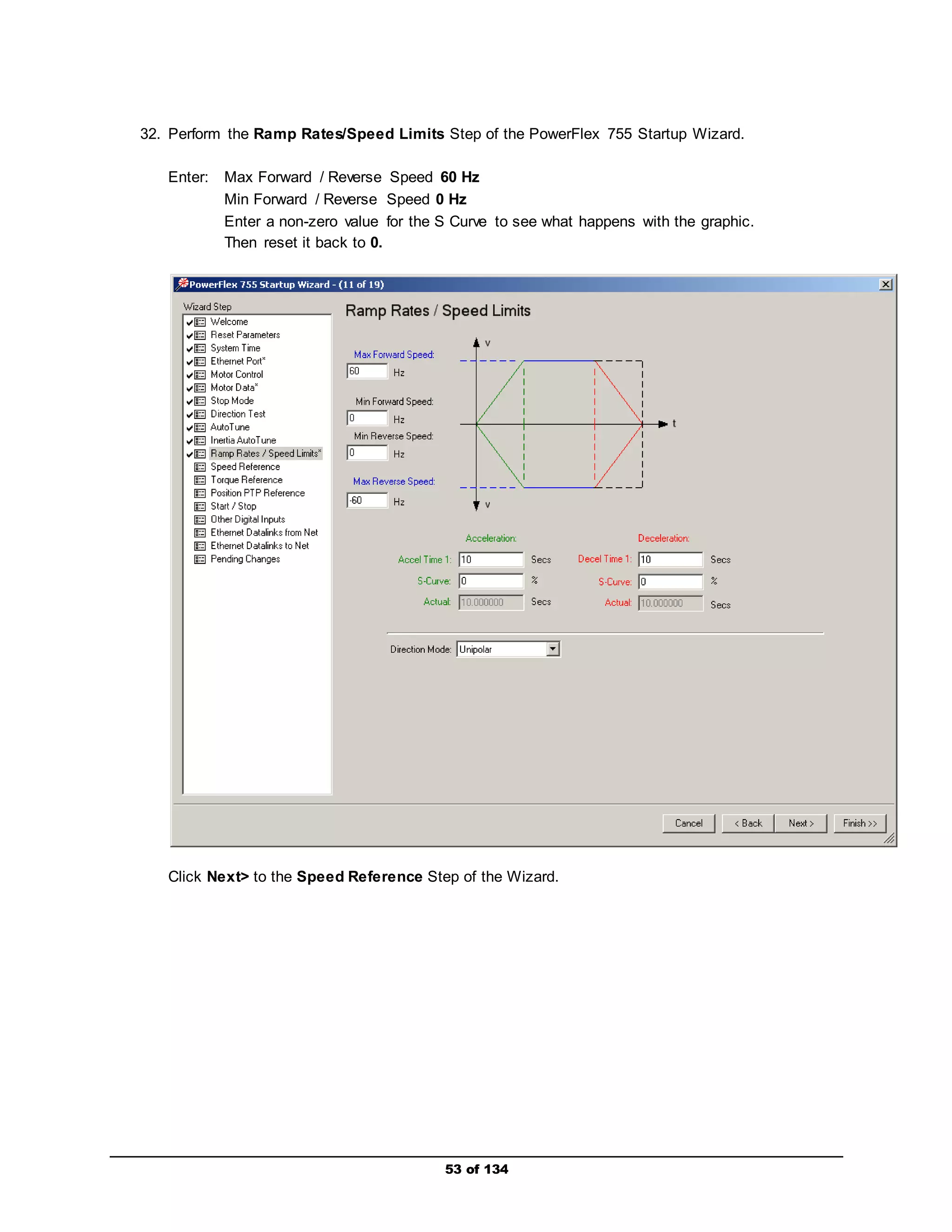 32. Perform the Ramp Rates/Speed Limits Step of the PowerFlex 755 Startup Wizard. 
Enter: Max Forward / Reverse Speed 60 Hz 
Min Forward / Reverse Speed 0 Hz 
Enter a non-zero value for the S Curve to see what happens with the graphic. 
Then reset it back to 0. 
Click Next> to the Speed Reference Step of the Wizard. 
53 of 134 
 
