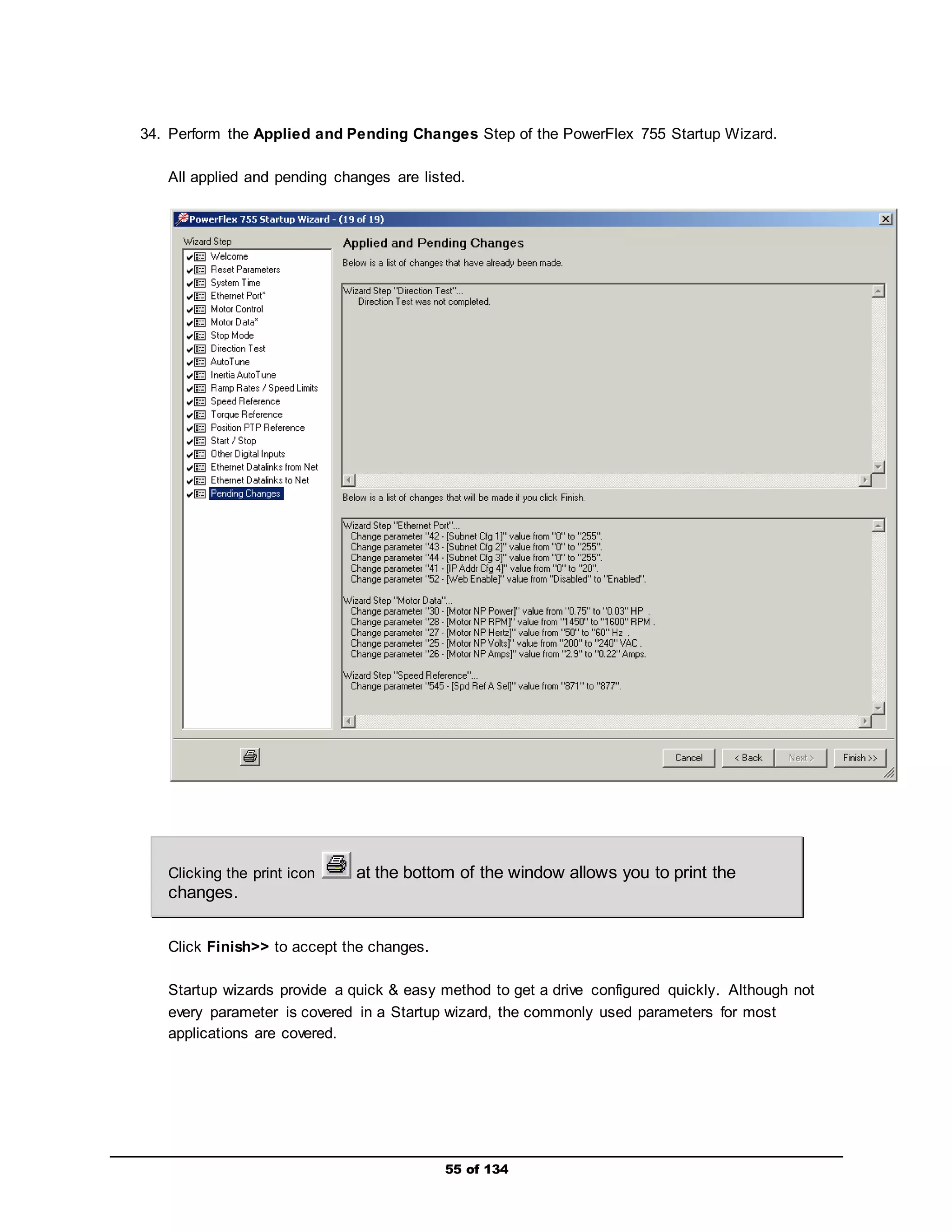 34. Perform the Applied and Pending Changes Step of the PowerFlex 755 Startup Wizard. 
All applied and pending changes are listed. 
Clicking the print icon at the bottom of the window allows you to print the 
changes. 
55 of 134 
Click Finish>> to accept the changes. 
Startup wizards provide a quick & easy method to get a drive configured quickly. Although not 
every parameter is covered in a Startup wizard, the commonly used parameters for most 
applications are covered. 
 