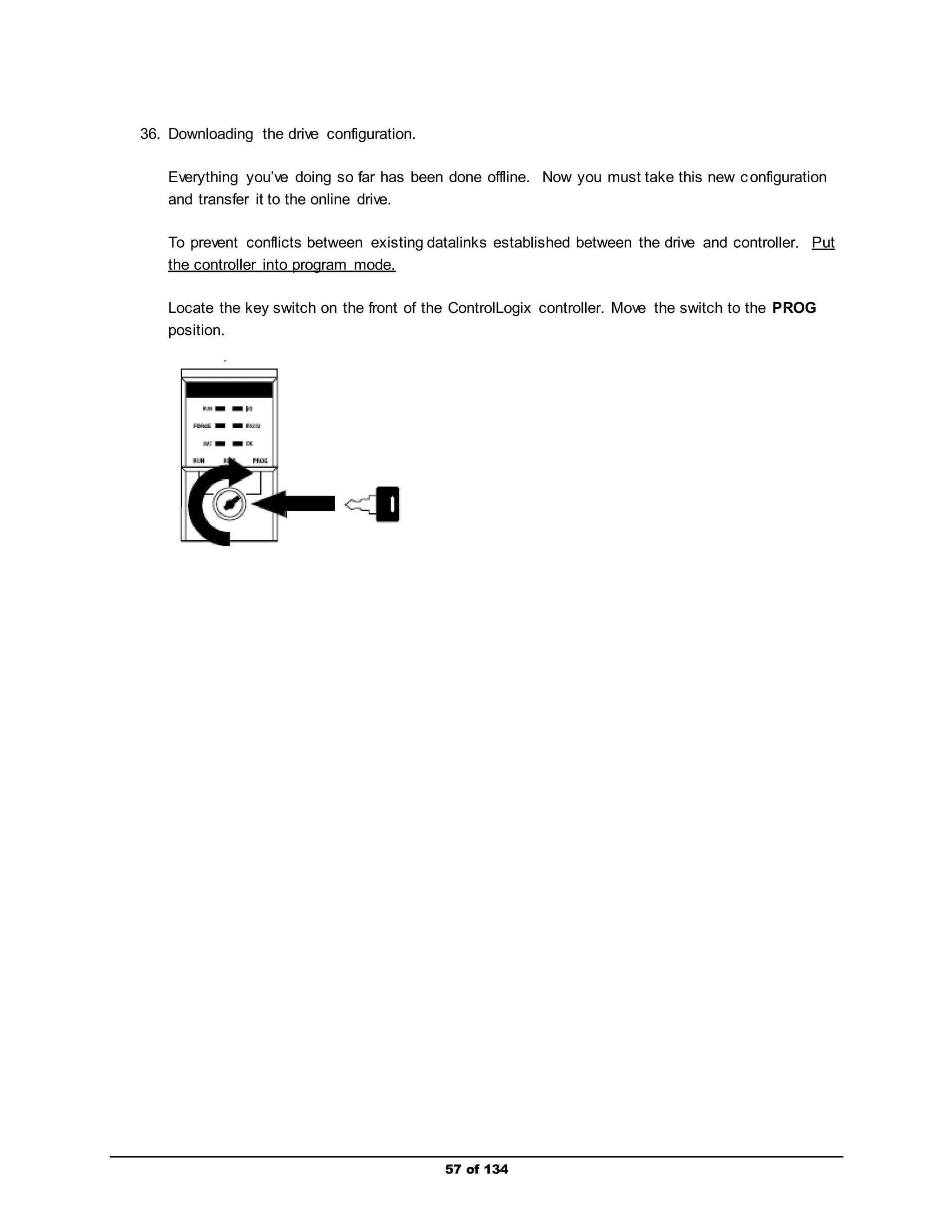 57 of 134 
36. Downloading the drive configuration. 
Everything you’ve doing so far has been done offline. Now you must take this new configuration 
and transfer it to the online drive. 
To prevent conflicts between existing datalinks established between the drive and controller. Put 
the controller into program mode. 
Locate the key switch on the front of the ControlLogix controller. Move the switch to the PROG 
position. 
 