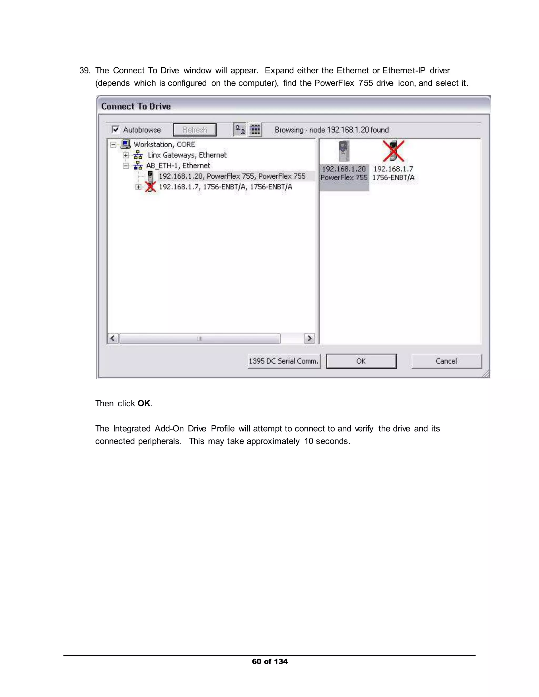 39. The Connect To Drive window will appear. Expand either the Ethernet or Ethernet-IP driver 
(depends which is configured on the computer), find the PowerFlex 755 drive icon, and select it. 
60 of 134 
Then click OK. 
The Integrated Add-On Drive Profile will attempt to connect to and verify the drive and its 
connected peripherals. This may take approximately 10 seconds. 
 